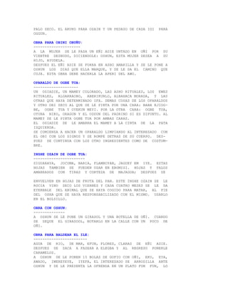 PALO SECO. EL AKUKO PARA OZAIN Y UN PEDAZO DE CADA IGI   PARA
OGGUN.

OBRA PARA OBINI OBUÑU:
---------------------
A LA MUJER SE LE PASA UN EÑI ADIE UNTADO EN OÑI POR SU
VIENTRE DESNUDO, DICIENDOLE: OSHUN, ESTA MUJER DESEA A SU
HIJO, AYUDELA.
DESPUES EL EÑI ADIE SE FORRA EN ASHO AMARILLA Y SE LE PONE A
OSHUN LOS DIAS QUE ELLA MARQUE, Y SE LE DA EL CAMINO QUE
COJA. ESTA OBRA DEBE HACERLA LA APERI DEL AWO.

OPARALDO DE OGBE TUA:
--------------------
UN OSIADIE, UN MAMEY COLORADO, LAS ASHO RITUALES, LOS EWES
RITUALES, ALGARRAOBO, ABERIKUNLO, ALBAHACA MORADA, Y LAS
OTRAS QUE HAYA DETERMINADO IFA. DEMAS COSAS DE LOS OPARALDOS
Y OTRO OBI SECO AL QUE SE LE PINTA POR UNA CARA: BABA EJIOG-
BE, OGBE TUA Y OYEKUN MEYI. POR LA OTRA CARA: OGBE TUA,
OTURA NIKO, ORAGUN Y EL ODDUN DEL PADRINO SI ES DIFUNTO. AL
MAMEY SE LE PINTA OGBE TUA POR AMBAS CARAS.
EL OSIADIE SE LE AMARRA EL MAMEY A LA CINTA DE LA PATA
IZQUIERDA.
SE COMIENZA A HACER UN OPARALDO LIMPIANDO AL INTERESADO CON
EL OBI CON LOS SIGNOS Y SE ROMPE DETRAS DE SU CUERPO. DES-
PUES SE CONTINUA CON LOS OTRO INGREDIENTES COMO DE COSTUM-
BRE.

INSHE OZAIN DE OGBE TUA:
-----------------------
SIGUARAYA, JOCUMA, BARIA, FLAMBOYAN, JAGUEY EM IYE. ESTAS
HOJAS TAMBIEN SE PUEDEN USAR EN EBOMISI. HOJAS Y PALOS
AMARRADOS CON TIRAS Y CORTEZA DE MAJAGUA; DESPUES SE

ENVUELVEN EN HOJAS DE FRUTA DEL PAN. ESTE INSHE OZAIN SE LE
ROCIA VINO SECO LOS VIERNES Y CADA CUATRO MESES SE LE DA
EYERBALE DEL ANIMAL QUE SE HAYA COGIDO PARA MATAR, AL PIE
DEL OSHA QUE SE HAYA RESPONSABILIZADO CON EL MISMO. USARLO
EN EL BOLSILLO.

OBRA CON OSHUN:
--------------
A OSHUN SE LE PONE UN GIRASOL Y UNA BOTELLA DE OÑI. CUANDO
SE SEQUE EL GIRASOOL, BOTARLO EN LA CALLE CON UN POCO DE
OÑI.

OBRA PARA BALDEAR EL ILE:
------------------------
AGUA DE RIO, DE MAR, EFUN, FLORES, CLARAS DE EÑI ADIE.
DESPUES SE SACA A PASEAR A ELEGBA Y AL REGRESO PONERLE
CARAMELOS.
A OSHUN SE LE PONEN 15 BOLAS DE GOFIO CON OÑI, EKU, EYA,
AWADO, IWEREYEYE, IYEFA, EL INTERESADO SE ARRODILLA ANTE
OSHUN Y SE LE PRESENTA LA OFRENDA EN UN PLATO FUN FUN, LO
 