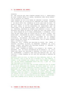 3.- LA HERENCIA (EL GORRO).
    ----------------------

PATAKIN:
EN UNA OCASION QUE OGBE TUAMORA ANDABA SUCIO Y HARAPIENTO,
EN ESOS TIEMPOS MURIO SU PADRE, DEJANDOLE COMO UNICA HEREN-
CIA UN GORRITO DE CABEZA.
OGBE TUAMORA SE DIO A LA TAREA DE CAMINAR Y BUSCAR FORTUNA,
PERO VIENDO QUE LA SITUACION NO CAMBIABA FUE DONDE ORUNMILA
Y LE SALIO ESTE IFA. ORUNMILA LE DIJO: QUE COSA TE DEJO TU
PADRE AL MORIR?. A LO QUE OGBE TUAMORA CONTESTO: MI PADRE NO
ME DEJO NADA, YO SOY UN VAGABUNDO, UN HARAPIENTO QUE NO
TENGO NADA Y NO HE HEREDADO NADA. PERO ORUNMILA INSISTIO EN
LA PREGUNTA, ENTONCES EL HOMBRE HIZO MEMORIA Y DIJO: AHORA
RECUERDO QUE ANTES DE MORIR MI PADRE ME DEJO UNA GORRA, PERO
LA DEJE PORQUE NO LE VI NADA INTERESANTE. Y ORUNMILA DIJO:
PUES EN ESE GORRO ESTA LA VIRTUD QUE EL TE DEJO, TIENES QUE
HACER EBBO PONIENDOTE EL GORRO Y DANDOLE DOS GALLINAS AL
ESPIRITU DE TU PADRE EN EL RIO, Y TIERRA DE 16 PUEBLOS
DISTINTOS, HACIENDOLE UNA MISA, PERO ESTO NO LO PODEMOS
HACER HASTA LAS CUATRO DE LA MADRUGADA, POR LO TANTO QUEDATE
AQUI Y ESPERA LA HORA.
FUERON AL RIO, DIERON LAS GALLINAS AL EGGUN DEL PADRE Y
DESPUES HICIERON LA MISA. AL TERMINAR ORUNMILA LE DIJO:
AHORA TIENES QUE DARLE DOS GALLINAS BLANCAS A OBATALA Y
GUINEO Y GALLO BLANCO A ODUA.
SALIO OGBE TUAMORA AL CAMINO Y AL LLEGAR A UN PUEBLO SE
ENCONTRO CON UN VIEJO APOYANDOSE EN UN BASTON Y LE DIJO:
TENGO QUE DARLE DOS GALLINAS A OBATALA. EL VIEJO LE DIJO: YO
TE ACOMPAÑARE Y FUERON A UNA CASA QUE RESULTO SER LA DEL
VIEJITO, Y OGBE TUAMORA LE DIO LAS DOS GALLINAS A OBATALA EN
SU CASA.
ENTONCES ESTE LE DIJO; YO TENIA MI CASA PERDIDA, PERO TU ME
HAS AYUDADO, POR LO QUE TE VOY A AYUDAR A TI, VEN CONMIGO Y
FUERON A LAS AFUERAS DEL PUEBLO, ALLI OGBE TUAMORA OBSERVO
QUE EN ESE PUEBLO GOBERNABAN RAYOS DEL SOL, Y QUE LA VIDA
IBA PERDIENDO LA EXISTENCIA.
ENTONCES EL VIEJO LE DIJO QUE HICIERA ROGACION CON LA GUINEA
Y EL GALLO EMPEZANDO POR OLORUN, AL OIRLO ODDUA LE DIJO A
OLOFIN QUE AHI ESTABA OBANILLO PIDIENDO AUXILIO, QUE SOLO EL
MENSAJERO DE OLOFIN PODIA ROGAR ALLI EN ESE PUEBLO Y EN ESA
FORMA. OLOFIN ABRIO LAS LLAVES DE LA VIRTUD QUE ESTABAN
CERRADAS PARA ESE PUEBLO Y SALIERON LAS AGUAS CORRIENDO POR
LOS CAUCES DE LOS RIOS, Y LA VEGETACION COMENZO A FLORECER Y
SE SALVO LA VIDA Y LA EXISTENCIA DE ESE PUEBLO, CONVIRTIEN-
DOSE OGBE TUAMORA EN EL OKUFA, EL ADIVINO DE OLOFIN.




4.- CUANDO A OGBE TUA LE SALIA TODO MAL.
    -----------------------------------
 