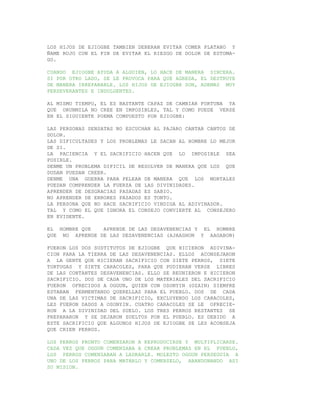 LOS HIJOS DE EJIOGBE TAMBIEN DEBERAN EVITAR COMER PLATANO Y
ÑAME ROJO CON EL FIN DE EVITAR EL RIESGO DE DOLOR DE ESTOMA-
GO.

CUANDO EJIOGBE AYUDA A ALGUIEN, LO HACE DE MANERA SINCERA.
SI POR OTRO LADO, SE LE PROVOCA PARA QUE AGREDA, EL DESTRUYE
DE MANERA IRREPARABLE. LOS HIJOS DE EJIOGBE SON, ADEMAS MUY
PERSEVERANTES E INDULGENTES.

AL MISMO TIEMPO, EL ES BASTANTE CAPAZ DE CAMBIAR FORTUNA YA
QUE ORUNMILA NO CREE EN IMPOSIBLES, TAL Y COMO PUEDE VERSE
EN EL SIGUIENTE POEMA COMPUESTO POR EJIOGBE:

LAS PERSONAS SENSATAS NO ESCUCHAN AL PAJARO CANTAR CANTOS DE
DOLOR.
LAS DIFICULTADES Y LOS PROBLEMAS LE SACAN AL HOMBRE LO MEJOR
DE SI.
LA PACIENCIA Y EL SACRIFICIO HACEN QUE LO IMPOSIBLE SEA
POSIBLE.
DENME UN PROBLEMA DIFICIL DE RESOLVER DE MANERA QUE LOS QUE
DUDAN PUEDAN CREER.
DENME UNA GUERRA PARA PELEAR DE MANERA QUE LOS MORTALES
PUEDAN COMPRENDER LA FUERZA DE LAS DIVINIDADES.
APRENDER DE DESGRACIAS PASADAS ES SABIO.
NO APRENDER DE ERRORES PASADOS ES TONTO.
LA PERSONA QUE NO HACE SACRIFICIO VINDIGA AL ADIVINADOR.
TAL Y COMO EL QUE IGNORA EL CONSEJO CONVIERTE AL CONSEJERO
EN EVIDENTE.

EL HOMBRE QUE   APRENDE DE LAS DESAVENENCIAS Y EL HOMBRE
QUE NO APRENDE DE LAS DESAVENENCIAS (AJAAGHON Y AAGABON)

FUERON LOS DOS SUSTITUTOS DE EJIOGBE QUE HICIERON ADIVINA-
CION PARA LA TIERRA DE LAS DESAVENENCIAS. ELLOS ACONSEJARON
A LA GENTE QUE HICIERAN SACRIFICIO CON SIETE PERROS, SIETE
TORTUGAS Y SIETE CARACOLES, PARA QUE PUDIERAN VERSE LIBRES
DE LAS CONTANTES DESAVENENCIAS. ELLO SE REUNIERON E HICIERON
SACRIFICIO. DOS DE CADA UNO DE LOS MATERIALES DEL SACRIFICIO
FUERON OFRECIDOS A OGGUN, QUIEN CON OSONYIN (OZAIN) SIEMPRE
ESTABAN FERMENTANDO QUERELLAS PARA EL PUEBLO. DOS DE CADA
UNA DE LAS VICTIMAS DE SACRIFICIO, EXCLUYENDO LOS CARACOLES,
LES FUERON DADOS A OSONYIN. CUATRO CARACOLES SE LE OFRECIE-
RON A LA DIVINIDAD DEL SUELO. LOS TRES PERROS RESTANTES SE
PREPARARON Y SE DEJARON SUELTOS POR EL PUEBLO. ES DEBIDO A
ESTE SACRIFICIO QUE ALGUNOS HIJOS DE EJIOGBE SE LES ACONSEJA
QUE CRIEN PERROS.

LOS PERROS PRONTO COMENZARON A REPRODUCIRSE Y MULTIPLICARSE.
CADA VEZ QUE OGGUN COMENZABA A CREAR PROBLEMAS EN EL PUEBLO,
LOS PERROS COMENZABAN A LADRARLE. MOLESTO OGGUN PERSEGUIA A
UNO DE LOS PERROS PARA MATARLO Y COMERSELO, ABANDONANDO ASI
SU MISION.
 