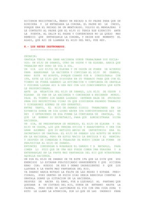 HICIERON RESISTENCIA, MANDO UN RECADO A SU PADRE PARA QUE SE
RINDIERA Y LE ENTREGARA LA CORONA. EL PADRE NO LE CREYO,
PORQUE ERA EL RECADO DE UN MENTIROSO. VOLVIO EL MENSAJERO Y
LE CONTESTO AL PADRE QUE EL HIJO SI TENIA ESE EJERCITO ANTE
LA PUERTA. AL SALIR EL PADRE Y CONVENCERSE NO LE QUEDO MAS
REMEDIO QUE ENTREGARLE LA CORONA, Y DESDE ESE MOMENTO EL
ALADI, QUE ASI SE LLAMABA EL HIJO DEL REY, FUE REY.

8.- LOS REYES DESTRONADOS.
    ---------------------

PATAKIN:
OBATALA TENIA UNA GRAN HACIENDA DONDE TRABAJABAN SUS ESCLA-
VOS: UN HIJO DE SHANGO, OTRO DE OGGUN Y DE ELEGBA. HABIA QUE
TRABAJAR MUY DURO DE SOL A SOL.
UN DIA LOS HIJOS DE ELEGBA Y DE OGGUN SE PONEN DE ACUERDO
PARA ABANDONAR LA HACIENDA Y CONVIDAN AL HIJO DE SHANGO,
PERO ESTE NO ACEPTO, PORQUE CUANDO FUE A CONSULTARLO CON
IFA, ESTE LE DIJO QUE SIGUIERA EN SU TRABAJO PARA QUE CON EL
TIEMPO SE FUERA GANANDO LA ESTIMACION Y CONFIANZA DE OBATALA
Y PUDIERA LLEGAR ASI A SER REY CON LOS CONOCIMENTOS QUE ESTE
LE PROPORCIONARA.
ANTE LA NEGATIVA DEL HIJO DE SHANGO, LOS HIJO DE OGGUN Y
ELEGBA SE VAN DE LA HACIENDA Y COMIENZAN A RECORRER MUNDO.
PASA EL TIEMPO SIN HABER LOGRADO OBTENER NADA DE PROVECHO
PARA SUS RESPECTIVAS VIDAS YA QUE SIGUIERON PASANDO TRABAJOS
Y SINSABORES ADEMAS DE SER ERRANTES.
ENTRE TANTO, EL HIJO DE SHANGO SIGUIO TRABAJANDO EN LA
ESTANCIA DONDE UN DIA LOGRO HACER IFA CONVIRTIENDOSE ASI EN
REY Y OBTENIENDO DE ESA FORMA LA CONFIANZA DE OBATALA, EL
QUE LE NOMBRO SU SECRETARIO, PARA QUE ADMINISTRARA DICHA
HACIENDA.
UN DIA, SE PRESENTARON DE REGRESO, EL HIJO DE ELEGBA Y EL
HIJO DE OGGUN, LOS QUE VENIAN SUCIOS Y HARAPIENTOS Y VEN CON
GRAN ASOMBRO QUE SU ANTIGUO AMIGO DE INFORTUNIOS ERA EL
SECRETARIO DE OBATALA. EL HIJO DE SHANGO LOS ACEPTO DE NUEVO
EN LA HACIENDA, PERO EN ESTOS NACIO LA ENVIDIA Y EL RENCOR;
Y DESPUES DE COMENZAR A TRABAJAR DE NUEVO IDEAN LA FORMA DE
PERJUDICAR AL HIJO DE SHANGO.
ENTONCES COMIENZAN A ROBARASE EL GANADO Y A MATARLO, PARA
COMER LO POCO QUE DE UNA RES PUEDE COMER UNA PERSONA Y A
ENTERRARLAS EN LA PARTE MAS PANTANOSA DEL RIO QUE ATRAVESABA
AQUELLA HACIENDA.
UN DIA EL HIJO DE SHANGO SE VE ESTE IFA QUE LE DICE QUE SUS
ENEMIGOS LO ESTABAN PERJUDICANDO GRANDEMENTE Y QUE HICIERA
EBBO CON: HUESOS DE RES Y DEMAS INGREDIENTES Y QUE LOS
LLEVARA A LA PARTE MAS PANTANOSA DEL RIO.
YA SHANGO HABIA NOTADO LA FALTA DE LAS RESES Y ESTABA PREO-
CUPADO, PUES DENTRO DE POCOS DIAS DEBIA RENDIRLE CUENTAS A
OBATALA SOBRE LA SITUACION DE LA HACIENDA.
DESPUES DE HACER EL EBBO, FUE A LLEVARLO AL PANTANO QUE
QUEDABA A UN COSTADO DEL RIO, DONDE SE ENTERRO HASTA LA
CADERA, PERO HUBO DE LASTIMARSE EL PIE CON UNA COSA DURA Y
ESTO LE LLAMO LA ATENCION, POR LO QUE SE LAS INGENIO PARA
 