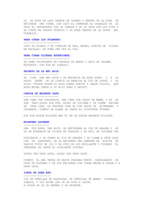 LO DE EFUN UN LAZO GRANDE DE YARAKO Y DENTRO DE LA CASA SE
ENCIENDE UNA ITANA. ESE LAZO AL COMENZAR EL OPARALDO SE LE
PASA AL INTERESADO POR LA CABEZA Y SE LE SACA POR LOS PIES Y
SE CORTA EN CUATRO PEDAZOS Y SE ECHA DENTRO DE LA IKOKO DEL
OPARALDO.

PARA CURAR LOS PULMONES:
-----------------------
JUGO DE HIGADO Y DE CORAZON DE RES, BERRO, ACEITE DE   HIGADO
DE BACALAO. SE TOMA UNA VEZ AL DIA.

PARA CURAR ULCERAS EXTERIORES:
-----------------------------
SE TOMA COCIMIENTO DE CORTEZA DE MANGO Y RAIZ DE DAGAME.
KOFIBORI: CON EYA BO (PARGO).

SECRETO DE LA EÑI ADIE:
----------------------
SE COGE UNA EÑI ADIE Y SE ENVUELVE EN ASHO APERI Y A LA
OBINI OBOÑU SE LE LIMPIA LA BARRIGA AL PIE DE OSHUN Y SE
DICE: "OSHUN SEGUN LA ADIE PONGA HUEVOS Y SAQUE POLLOS, QUE
ESTA MUJER TENGA A SU HIJO SANO Y SALVO".

COMIDA DE BELEKUN LAYE:
----------------------
UNA IGBA CON OSHINSHIN, UNA IGBA CON CALDO DE ÑAME, Y SE LE
DAN TRES EYELE FUN FUN. ESTAS SE COCINAN Y SE PONEN ENCIMA
DE CADA IGBA. LA TERCERA IGBA ES CON CALDO DE QUIMBOMBO Y
CALABAZA. CUANDO SE LLAMA SE CANTA EL SIGUIENTE SUYERE:

EYE EYE EGGUN NILORUN AWO NI NA SA EGGUN BELEKUN NILORUN.

KOLEFEBO LAIKEKE:
----------------
UNA OTA KEKE, UNA ADIE. SE ENTIERRAN AL PIE DE ARAGBA Y SE
LE DA EYERBALE DE PICHON DE GUNUGUN Y DE ETU, SE COCINAN CON

OSHINSHIN Y SE PONEN AL PIE DE ARAGBA Y SE LLAMA A ORUN LAYE
CON UN CENCERRO. SE LE ENCIENDE UNA LAMPARA DE ACEITE DE
VARIOS TIPOS DE IGI Y UN POCO DE LUZ BRILLANTE Y TOCANDO EL
CENCERRO SE CANTA EL SIGUIENTE SUYERE:

OGOGO INA ORUN LAYE, OGOGO INA ORUN LAYE.

CUANDO EL AWO TENGA UN ARAYE PREPARA NUEVE CANDELABROS DE
CEPA DE PLATANO Y SE LOS ENCIENDE CON ITANA MESAN A OGGUN Y A
ORUN LAYE.

IYEFA DE OGBE ATE:
-----------------
IYE DE SEMILLAS DE ELEGUEDE, DE SEMILLAS DE MAMEY   COLORADO,
CANELA, Y LOS ADIMU QUE SE LE PUSO A OGGUN.
A OGGUN SE LE DA OWUNKO Y SE REPARTE.
 