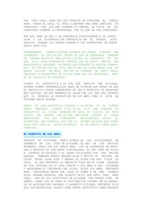 POR OTRO LADO, CADA VEZ QUE OSONYIN SE ACERCABA AL PUEBLO
PARA CREAR EL CAOS, EL SUELO LIBERABA UNA GRAN CANTIDAD DE
CARACOLES CON LOS QUE LLENABA SU CAMINO. LA VISTA DE LOS
CARACOLES SIEMPRE LO MOLESTABA, POR LO QUE SE IBA CORRIENDO.

FUE ASI COMO LA PAZ Y LA CONCORDIA SUSTITUYERON A LA CONFU-
SION Y LA DISCORDIA QUE PREVALECIA EN EL PUEBLO. ESTO
EXPLICA PORQUE LOS PERROS LADRAN A LOS SACERDOTES DE OGGUN
HASTA ESTE DIA.

NORMALMENTE, CUANDO EJIOGBE APARECE EN UGBODU DURANTE UNA
CEREMONIA DE INICIACION, ANTES DE QUE LA CEREMONIA TERMINE
SE DEBERA PRODUCIR UNA LLUVIA COPOSA. EL SACERDOTE DE IFA
QUE HIZO ESTA REVELACION CONFESO QUE EL HABIA TENIDO UNA
EXPERIENCIA PERSONAL. RECUERDA QUE DURANTE SU PROPIA CEREMO-
NIA DE INICIACION EN 1953, HACIA MAS DE CINCO MESES QUE NO
HABIA LLOVIDO EN ONDO; INCLUSO EL OSOWAWE DE ONDO HABIA
INVITADO A SACERDOTES DE LLUVIA PARA QUE LA INDUJERAN, PERO
NO SE PRODUCIA UN AGUACERO.

CUANDO EL SACRIFICIO A SU IFA, QUE RESULTO SER EJIOGBE,
ESTABA SIENDO PREPARADO,LOS AWOS LE DIJERON QUE ANTES DE QUE
EL SACRIFICIO FUERA COMPLETADO SE IBA A PRODUCIR UN AGUACERO
MUY COPIOSO. EN ESE MOMENTO EL CALOR DEL SOL ERA TAN INTENSO
QUE EL DESECHO LA PREDICCION DE LOS AWOS COMO SI ESTA NO
TUVIERA VALOR ALGUNO.

ANTES DE QUE SACRIFICIO LLEGARA A LA MITAD YA EL TIEMPO
HABIA CAMBIADO. CUANDO A EL SE LE DIJO QUE LLEVARA EL
SACRIFICIO AL LUGAR SAGRADO DE ESHU, LA LLUVIA SE HBIA
VUELTO TAN PESADA QUE LE ERA IMPOSIBLE LLEGAR AL LUGAR
MENCIONADO   POR LAS CORRIENTES    RESULTANTES. SEGUN    EL
SACERDOTE, AWO OMORUYI, ESE FUE EL PRIMER MILAGRO QUE ORUN-
MILA HIZO PARA EL. DESDE ENTONCES, EL HA TENIDO OTRAS EXPE-
RIENCIAS.

EL ACERTIJO DE LOS AWOS.
-----------------------
DESPUES DE ESCUCHAR TANTO ACERCA DE LAS ACTIVIDADES DE
ORUNMILA EN LOS DIAS DE EJIOGBE, EL REY DE IFE DECIDIO
PROBARLO JUNTO CON LOS OTROS AWOS CON LA ESPERANZA DE AFEC-
TAR O REDUCIR SU CRECIENTE POPULARIDAD. EL REY TOMO UN GUIRO
E INSERTO LA ESPONJA Y EL JABON UTILIZADOS POR UNA RECIEN
CASADA. TAMBIEN AGREGO MADERA ROJA Y TEJIDO DE INDIANA DE
COLOR NEGRO (ASHO ETU) Y AMARRO EL GUIRO CON UNA PIEZA DE
TELA. EL REY ENTONCES LO DEPOSITO TODO EN SU LUGAR SAGRADO
DE IFA, DESPUES DE LO CUAL INVITO A LOS AWOS A QUE VINIERAN
Y REVELARAN EL CONTENIDO DEL GUIRO. TODOS LOS AWOS TRATARON
PERO FRACASARON HASTA QUE LLEGO EL TURNO A UN AWO LLAMADO
ECKU, ASHAWO KOOKUTA, OKE OLOBITU OFIYI SHE OKPE. OGBO OGBO
OGBO, UNO DE LOS SUSTITUTOS DE EJIOGBE. TAN PRONTO COMO SE
SENTO, LLAMO CON SU VARA DE ADIVINACION (UROKE) EN LA BANDE-
JA DE ADIVINACION (AKPAKO) Y APARECIO EJIOGBE. ENTONCES DIJO
QUE LOS MATERIALES USADOS PARA HACER SACRIFICIO ERAN ESPONJA
 