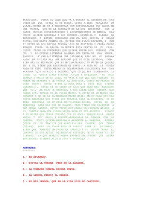 PERSIGUEN. TENGA CUIDADO QUE VA A PERDER EL CEREBRO EN UNA
CUESTION QUE USTED HA DE TENER. USTED PIENSA REALIZAR UN
VIAJE. USTED SE VA A ENCONTRAR CON DIFICULTADES POR CAUSA DE
UNA MUJER, QUE ES LA CABEZA O ES LA QUE GOBIERNA. VAN A
HABER MUCHAS CONVERSACIONES Y LEVANTAMIENTOS DE MANOS; ESA
MUJER QUIERE GOBERNAR A LOS HOMBRES. ORUNMILA Y ELEGBA LO
PERSIGUEN Y ESTAN ESPERANDO QUE UD. LOS RECIBA Y ELLOS
DICEN: QUE HASTA CUANDO UD. QUIERE QUE ELLOS ESPEREN, Y QUE
SI USTED NO LOS RECIBE TENDRA LIOS DE JUSTICIA Y CAERA PRESO
AUNQUE TENGA LA RAZON. LA MUERTE ESTA DENTRO DE SU CASA.
USTED TIENE UN CONTRARIO QUE QUIERE MEDIR SUS FUERZAS CON
UD. Y LE QUIERE LEVANTAR LA MANO POR CAUSA DE UNA MUJER,
TAMBIEN LE VAN A LEVANTAR UNA CALUMNIA, PERO NO LE PASARA
NADA. EN SU CASA HAY UNA PERSONA QUE SE ESTA SECANDO; TAM-
BIEN HAY UN MUCHACHO QUE ES MUY MAJADERO. SU MUJER SE QUIERE
IR Y UD. TIENE QUE ASENTARLE EL SANTO. A ELLA NO LE GUSTA
NADA DE ESTO. USTED MISMO SE DESBARATARA SUS COSAS; HAY UNA
PERSONA QUE ES ALTO Y DELGADO, QUE LO QUIERE CONFUNDIR. A
USTED LE GUSTA TIRAR PIEDRAS. CUIDE A SU ELEGBA. NO DEJE
DORMIR A NADIE EN SU CASA, NO VAYA A SER QUE ESA PERSONA SE
MUERA DE REPENTE Y LE TRAIGA LA JUSTICIA. USTED HA PASADO UN
GRAN SUSTO; USTED TIENE LA BOCA DURA Y DICE QUE SIENTE
CANSANCIO. USTED HA DE TENER UN HIJO QUE SERA MAS BABALAWO
QUE UD., ES HIJO DE OBATALA, A LOS SIETE AÑOS TENDRA QUE
HACER IFA, PORQUE SE LE PUEDE MORIR. A USTED SE LE MURIO UNA
COMADRE Y NO SE LE HA MANDADO HACER MISA; EN SU CASA HAY UNA
CHIVA AMARRADA QUE TIENE QUE TRAERLA PARA LA ROGACION; SI NO
TRES PERSONAS DE SU CASA SE VOLVERAN LOCAS. USTED NO SE
PREOCUPA NADA MAS QUE DE SHANGO, PERO TIENE QUE RESPETAR A
LOS DEMAS SANTOS. USTED TIENE QUE DARLE UN PESCADO GRANDE A
SU CABEZA PARA QUE PUEDA SALIR BIEN DE SUS ASUNTOS. DIGALE
A SU MUJER QUE TENGA CUIDADO CON SU BOCA; PORQUE ELLA HABLA
MUCHO Y MUY MALO, Y PUEDEN ARRANCARLE LA LENGUA CON LA
CABEZA. USETD QUIERE MANEJAR O APRENDER A MANEJAR, ADEMAS
QUIEN DE SU FAMILIA QUE MANEJA O SEA CHOFER, QUE TENGA
CUIDADO. DEBE DE TOMAR AGUA DE GANDUL PARA EL ESTOMAGO.
TIENE QUE PONERLE UN FRENO DE CABALLO A SU OGGUN PARA EL
CONTROL DE SUS HIJOS. ATIENDA AL ESPIRITU DE SU PADRE SI ES
DIFUNTO, YA QUE SERA SU MAYOR PROTECCION. TIENE QUE ESTAR
PONIENDOLE SIEMPRE ALGO A OSUN Y ORUNMILA.


REFRANES:
--------

1.- ES APLANADO.

2.- DIVISA LA CORONA, PERO NO LA ALCANZA.

3.- LA COMADRE COMPRA ESCOBA NUEVA.

4.- LA LENGUA PERDIO LA CABEZA.

5.- NO HAY LENGUA, QUE EN LA VIDA DIOS NO CASTIGUE.
 