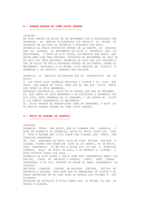 8.- PORQUE ELEGBA NO COME CHIVO GRANDE.
    ----------------------------------

PATAKIN:
EN ESTE CAMINO LA MUJER DE UN MAYOMBERO FUE A REGISTRASE CON
ORUNMILA. EL MARIDO SIGUIENDOLE LOS PASOS A SU MUJER SE
PRESENTO EN LA CASA DE ORUNMILA Y PREGUNTO POR ESTA.
ORUNMILA LA TENIA ESCONDIDA DETRAS DE LA PUERTA. AL DECIRLE
QUE NO ESTABA, EL MAYOMBERO LE PIDIO A ORUNMILA QUE LO
REGISTRARA, Y ESTE LE HIZO OSODE, DICIENDOLE QUE TENIA QUE
HACER EBBO CON TRES RATONES. ENTONCES EL MAYOMBERO SE SACO DE
LA BOCA LOS TRES RATONES; ORUNMILA LE DIJO QUE LOS COGIERA Y
UNO DE ELLOS SE FUE A ESCONDER DETRAS DE LA PUERTA, DONDE EL
MAYOMBERO DESCUBRIO A SU MUJER. ACTO SEGUIDO SE DIRIGIO A
ORUNMILA Y LE INSULTO, DANDOLE UNA GALLETA.

ORUNMILA LO MALDIJO DICIENDOLE QUE SE CONVERTIRIA EN UN
CHIVO.
A LOS POCOS DIAS ORUNMILA REGISTRO A OLOFIN Y LE DIJO QUE
TENIA QUE DARLE UN CHIVO, PERO QUE AL DAR ESE CHIVO TENIA
QUE TENER LA BOCA AMARRADA.
ENTONCES COGIERON AL CHIVO EN EL MONTE, QUE ERA EL MAYOMBE-
RO, QUE TENIA LA BOCA AMARRADA Y LE SUPLICABA A ORUNMILA CON
LOS OJOS, PERO ORUNMILA NO LO PERDONO, Y LE DIERON EL CHIVO
A LOS SANTOS ACABANDOSE EL MAYOMBERO.
EL CHIVO GRANDE SE TRANSFIGURO COMO UN FANTASMA, Y ESTE ES
EL MOTIVO PORQUE ELEGBA NO COME CHIVO GRANDE.


9.- NACIO EL ELEGBA DE CARACOL.
    --------------------------

PATAKIN:
ORUNMILA TENIA UNA OBINI, QUE SE LLAMABA AYE (CARACOL) Y
ESTA EN AUSENCIA DE ORUNMILA, SALIA AL PATIO TODOS LOS DIAS
Y VEIA A ELEGBA QUE VIVIA SOBRE UNA PIEDRA, QUE TENIA UNA
CREACION EXAGERADA.
UN DIA, ADMIRADA DE ESTO, ELLA NO PUDO EVITAR DECIRLE A
ELEGBA: TIENES UNA CREACION. ESTE NI SE INMUTO, NI SE MOVIO,
PERO RESPONDIO: TU ME VAS A DEJAR ASI, NO VAS A FORNICAR
CONMIGO. ELLA SE SUBIO LA SAYA, Y SE ENTREGO A ELEGBA. Y
ESTO SUCEDIA TODOS LOS DIAS.
ORUNMILA SE HIZO OSODE Y SALIO OGBE ATE. MARCANDOLE EBBO: DOS
GALLOS, CINTA DE MAJAGUA Y PONERLO JUNTO. PERO CUANDO
REGRESABA A SU ILE, DESPUES DE BOTAR EL EBBO, SORPRENDIO EL
INSULTO.
HACIENDO CORAZON, CONTRA LA MALVADA FORTUNA, DECIDE NO
DESPEDIR A ELEGBA, PUES ESTE ERA EL MENSAJERO DE OLOFIN Y EL
TENIA NECESIDAD DE EL PUES ESTE LE RENDIA LOS CHISMES A SUS
CLIENTES.
ENTONCES LE AUTORIZO A VIVIR SOBRE AYE, SU MUJER, LA QUE LE
REGALA A ELEGBA.
 
