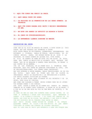 9.- AQUI FUE DONDE OBA PERDIO LA OREJA.

10.- AQUI HABLA OSHUN IBU APARO.

11.- LA FACULTAD DE LA PREMONICION EN LOS SERES HUMANOS. LA
     PROFESIA.

12.- AQUI FUE DONDE ELEGBA HIZO PACTO Y RECIBIO ENESEÑANZAS
     DE AÑA.

13.- EN ESTE IFA SHANGO LE DEVOLVIO LA ALEGRIA A OLOFIN.

14.- EL CARGO DE OTORINOLARINGOLOGO.

15.- LA ENFERMEDAD LLAMADA SINDROME DE MENIER.


DESCRIPCION DEL ODDUN.
--------------------
OGBE SHE ES EL HIJO DE BRAZOS DE OSHUN. A ESTE ODDUN LO CRIO
OSHUN. HAY QUE PAGARLE LAS PROMESAS A OSHUN.
ESTE ODDUN HABLA DE ACCIDENTES, QUEMADURAS, ENFERMEDADES DEL
ESTOMAGO O VICERAS, HABLA DE BURLA, MALDICIONES, NO SE
CONOCE AMIGOS. HABLA IBU AKUARO REINA DE LA RISA Y LA
FALSEDAD. ES SORDA CUANDO NO QUIERE OIR. VIVE FUERA.
EL HIJO DE SHANGO SE BAÑA EN ESTE IFA CON HOJAS DE KOLA,
PARA QUE NUNCA LA MALDICION LO ALCANCE. AQUI NACEQUE LAS
OBRAS QUE SE LE MARQUEN A SHANGO PARA RESOLVER, SE HAGAN A
LAS CUATRO DE LA MAÑANA.
IFA DE LAS TORREJAS, SE LE PONEN SEIS A ORUNMILA PARA
RESOLVER. AQUI FUE DONDE NO QUERIAN CONSIDERAR AL LORO, IFA
DE DESCONSIDERACIONES. SUS CARNES ERAN CANCEROSAS.
HAY QUE ATENDER A EGGUN BABARE, DARLE TRESPOLLONES. ES UN IFA
DEL ESPIA.    AQUI NACE EL PODER QUE NOS DA OLORUN AL
IMPLORARLE. NACIO LA SALUTACION Y LA IMPLORACION A OLORUN.
LOS RAYOS SOLARES VIVIFICAN LA TIERRA.
EL AWO DE ESTE SIGNO DEBE CUIDARSE DE SUS SECRETOS Y DE LA
OBINI, PUES ELLA ES CURIOSA.
AWO OGBE SHE LLEGARA A TENER MUCHO DINERO PERO EN SU JUVEN-
TUD ESTARA POBRE Y SIN COMIDA.
POR ESTE ODDUN A OSHUN SE LE PONEN DOS TARROS DE VENADO.
TAMBIEN SE LE PONEN CINCO TORREJAS. A OGGUN SE LE DA AKUKO. Y
A OYA SE LE DA UNA ADIE AL PIE DE UNA MATA DE CAIMITO, O DE
CEIBA.
EL EBBO DE AWO DE OGBE SHE SIEMPRE DEBE LLEVAR CADENA. SE LE
PONE A ORUNMILA Y OGGUN ISHU SALCOCHADO. AQUI MANDARON A
SHANGO A LA TIERRA A DIRIGIR, Y EL CORTO LAS CABEZAS DE LA
GENTE, LAS ECHO EN UN PILON, LAS MACHACO Y LAS PUSO A SECAR.
CON ESO ESCRIBIO EN EL TABLERO PARA HACER EL EBBO.
AQUI NACIO ORISHA ADAMU ORIGEN DE AGUEMA Y EL PORQUE
ALAGUEMA CAMBIA DE COLOR Y POR ESE MOTIVO ES QUE AWERU
TINTIYERU SE FORRA CON CUENTAS DE COLORES VARIADOS.
AQUI EL LORO ERA EL UNICO QUE ENTENDIA A OGBE SHE PORQUE ERA
 