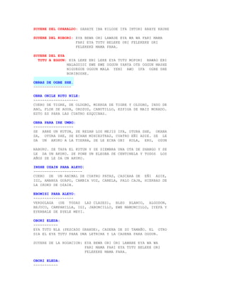 SUYERE DEL OPARALDO: SARAYE IBA KILODE IFA INTORI ARAYE KAURE

SUYERE DEL KOBORI: EYA BEWA ORI LAWADE EYA WA WA FARI MAMA
                   FARI EYA TUTU BELEKE ORI FELEKEKE ORI
                   FELEKEKE MAMA FARA.

SUYERE DEL EYA
  TUTU A EGGUN: EYA LEKE ENI LEKE EYA TUTU MOFORI BAWAO ERI
               MALAGUIDI EWE EWE OGGUN YANYA OTE OGGUN MASHE
               NIGUEGUE OGGUN MALA YENI AWO IFA OGBE SHE
               BORIBOSHE.

OBRAS DE OGBE SHE.
-----------------

OBRA ONILE KOTO NILE:
--------------------
CUERO DE TIGRE, DE OLOGBO, MIERDA DE TIGRE Y OLOGBO, INSO DE
ABO, FLOR DE AGUA, OROZUS, CANUTILLO, ESPIGA DE MAIZ MORADO.
ESTO ES PARA LAS CUATRO ESQUINAS.

OBRA PARA IRE UMBO:
------------------
SE ABRE UN KUTUN, SE REZAN LOS MEJIS IFA, OTURA SHE, OKANA
SA, OTURA SHE, SE ECHAN MINIESTRAS, CUATRO EÑI ADIE. SE LE
DA UN AKUKO A LA TIERRA, SE LE ECHA OBI KOLA, ERU, OSUN

NABURU. SE TAPA EL KUTUN Y SE SIEMBRA UNA OTA DE SHANGO Y SE
LE DA UN AKUKO. SE PONE UN ELEGBA DE CENTINELA Y TODOS LOS
AÑOS SE LE DA UN AKUKO.

INSHE OZAIN PARA ALEYO:
----------------------
CUERO DE UN ANIMAL DE CUATRO PATAS, CASCARA DE EÑI ADIE,
IGI, AMANSA GUAPO, CAMBIA VOZ, CANELA, PALO CAJA, HIERBAS DE
LA IKOKO DE OZAIN.

EBOMISI PARA ALEYO:
------------------
VERDOLAGA (DE TODAS LAS CLASES), BLEO BLANCO, ALGODON,
BEJUCO, CAMPANILLA, IGI, JABONCILLO, EWE MAMONCILLO, IYEFA Y
EYERBALE DE EYELE MEYI.

OBORI ELEDA:
-----------
EYA TUTU NLA (PESCADO GRANDE), CADENA DE SU TAMAÑO. EL OTRO
DIA EL EYA TUTU PARA UNA LETRINA Y LA CADENA PARA OGGUN.

SUYERE DE LA ROGACION: EYA BEWA ORI ORI LAWABE EYA WA WA
                       FARI MAMA FARI EYA TUTU BELEKE ORI
                       FELEKEKE MAMA FARA.

OBORI ELEDA:
-----------
 