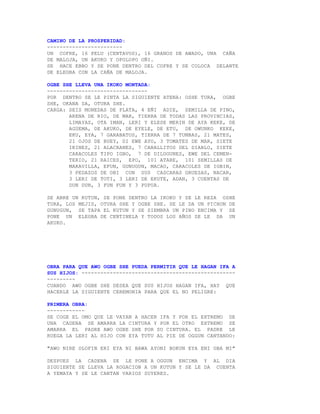 CAMINO DE LA PROSPERIDAD:
------------------------
UN COFRE, 16 PELU (CENTAVOS), 16 GRANOS DE AWADO, UNA CAÑA
DE MALOJA, UN AKUKO Y OPOLOPO OÑI.
SE HACE EBBO Y SE PONE DENTRO DEL COFRE Y SE COLOCA DELANTE
DE ELEGBA CON LA CAÑA DE MALOJA.

OGBE SHE LLEVA UNA IKOKO MONTADA:
--------------------------------
POR DENTRO SE LE PINTA LA SIGUIENTE ATENA: OSHE TURA, OGBE
SHE, OKANA SA, OTURA SHE.
CARGA: SEIS MONEDAS DE PLATA, 4 EÑI ADIE, SEMILLA DE PINO,
       ARENA DE RIO, DE MAR, TIERRA DE TODAS LAS PROVINCIAS,
       LIMAYAS, OTA IMAN, LERI Y ELESE MERIN DE AYA KEKE, DE
       AGUEMA, DE AKUKO, DE EYELE, DE ETU, DE OWUNKO KEKE,
       EKU, EYA, 7 GARABATOS, TIERRA DE 7 TUMBAS, 21 MATES,
       21 OJOS DE BUEY, DI EWE AYO, 3 TOMATES DE MAR, SIETE
       IKINES, 21 ALACRANES, 7 CABALLITOS DEL DIABLO, SIETE
       CARACOLES TIPO IGBO, 7 DE DILOGUNES, EWE DEL CEMEN-
       TERIO, 21 RAICES, EPO, 101 ATARE, 101 SEMILLAS DE
       MARAVILLA, EFUN, GUNUGUN, MACAO, CARACOLES DE IGBIN,
       3 PEDAZOS DE OBI CON SUS CASCARAS GRUESAS, NACAR,
       3 LERI DE TOTI, 3 LERI DE EKUTE, ADAN, 3 CUENTAS DE
       DUN DUN, 3 FUN FUN Y 3 PUPUA.

SE ABRE UN KUTUN, SE PONE DENTRO LA IKOKO Y SE LE REZA OSHE
TURA, LOS MEJIS, OTURA SHE Y OGBE SHE. SE LE DA UN PICHON DE
GUNUGUN, SE TAPA EL KUTUN Y SE SIEMBRA UN PINO ENCIMA Y SE
PONE UN ELEGBA DE CENTINELA Y TODOS LOS AÑOS SE LE DA UN
AKUKO.




OBRA PARA QUE AWO OGBE SHE PUEDA PERMITIR QUE LE HAGAN IFA A
SUS HIJOS: -------------------------------------------------
---------
CUANDO AWO OGBE SHE DESEA QUE SUS HIJOS HAGAN IFA, HAY QUE
HACERLE LA SIGUIENTE CEREMONIA PARA QUE EL NO PELIGRE:

PRIMERA OBRA:
------------
SE COGE EL OMO QUE LE VAYAN A HACER IFA Y POR EL EXTREMO DE
UNA CADENA SE AMARRA LA CINTURA Y POR EL OTRO EXTREMO SE
AMARRA EL PADRE AWO OGBE SHE POR SU CINTURA. EL PADRE LE
RUEGA LA LERI AL HIJO CON EYA TUTU AL PIE DE OGGUN CANTANDO:

"AWO NIRE OLOFIN ERI EYA NI BAWA AYONI BOKUN EYA ENI OBA MI"

DESPUES LA CADENA SE LE PONE A OGGUN ENCIMA Y AL DIA
SIGUIENTE SE LLEVA LA ROGACION A UN KUTUN Y SE LE DA CUENTA
A YEMAYA Y SE LE CANTAN VARIOS SUYERES.
 