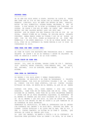 SEGUNDA OBRA:
------------
SE LE DAN DOS ADIE APERI A OSHUN. DESPUES SE LLEVA EL PADRE
AWO OGBE SHE AL PIE DE UNA CEIBA CON LA SOPERA DE OSHUN SIN
HABERLA LIMPIADO. ALLI SE BAÑA CON OMIERO DE EWE: PARAISO,
BOTON DE ORO, ROMERILLO, HIERBA BUENA, MEJORANA, E IMO DE
OSHUN. A ESE OMIERO SE LE ECHA LA EYERBALE QUE CONTIENE LA
SOPERA DE OSHUN Y CON ESO SE BAÑA. SE CANTA AWO OBANILAYE
BEYENI IKU OMO YALORDE MATERI LAYE IFA OKUO OMO.
DESPUES QUE SE SEQUE CON UNA TOHALLA FUN FUN AL PIE DE LA
CEIBA, PARADO FIRME EN LA TIERRA, SE INCLINA HACIA DELANTE
PONIENDO AMBAS MANOS SOBRE LA TIERRA Y ASI SE LE RUEGA LA
LERI CON UN EYA TUTU. SOBRE LA ROGACION SE LE PONE EWE
ROMERILLO Y UN GORRO AMARILLO. Y YA SE LE PUEDE HACER IFA AL
HIJO, PUES DE LO CONTRARIO EL PADRE MORIRA A LOS 16 DIAS DE
CONSAGRADO EL HIJO.

OBRA PARA IRE UMBO (COGER OWO):
------------------------------
SE PONE UN PLATO CON BASTANTE EWE VERGONZOSA SECA Y PERFUME
DELANTE DE OSHUN Y SE LE DA CANDELA Y SEGUN VA SALIENDO EL
HUMO SE ABANICA A OSHUN Y SE LE PIDE DINERO.

INSHE OZAIN DE OGBE SHE:
-----------------------
GBOGBI IGI, LERI DE AGUEMA, GBOGBO ILEKE DE OYA Y OBATALA,
JUJU IKORDIE, ERURU (CENIZA), OSUN NABURU, ERU, OBI KOLA,
OBI MOTIWAO, JUJU DE GUNUGUN, ABERE MESAN. COME EYELE Y
AGUEMA.

OBRA PARA LA IMPOTENCIA:
-----------------------
UN OWUNKO Y DOS ADIE APERI Y DEMAS INGREDIENTES.
LA PERSONA SE DESVISTE Y SE PONE UN TAPARRABOS O FALDETA
CONFECCIONADA CON JUJU DE DISTINTOS COLORES Y SE LE PINTA
EL CUERPO CON FIFI OKAN (PUNTOS), CON LOS CUATRO COLORES
RITUALES DE OSHA. SE MONTA EN EL OWUNKO, AL QUE SE LE HABRA

PINTADO CON EFUN, OTI, OSUN NABURU Y EYA ORO (IYEDE
GUABINA), OGBE YONO EN UN TARRO,OGBE SHE EN EL OTRO, BABA
EJIOGBE EN LA FRENTE, OSHE TURA EN LA PATA DELANTERA DERECHA
Y OTURA SHE EN LA PATA DELANTERA IZQUIERDA. AL MONTARSE EN
EL OWUNKO YA TENDRA LAS DOS ADIE COLGADAS DE LA CINTURA. SE
LE DA EL OWUNKO Y LAS DOS ADIE. AL LADO DE OSHUN SE PONDRA
UNA VASIJA CON OMIERO DE EWE DE OSHUN A LA QUE TAMBIEN SE LE
DA EYERBALE DE ESOS ANIMALES.
TERMINADO EL SACRIFICIO, SE BAÑA AL INTERESADO CON EL OMIERO
CON EYERBALE DEL OWUNKO Y DE ADIE MEYI. DESPUES DEL BAÑO SE
LLENAN CUATRO BOTELLAS Y SE LLEVA UNA AL MAR, UNA AL RIO Y
UNA A CUATRO CAMINOS; LA ULTIMA SE LE PONE A ELEGBA, QUE
DESPUES SE LLEVA AL CAMINO QUE COJA.
LA LERI DEL OWUNKO, SE MANDA A CURTIR O DE LO CONTRARIO SE
SALCOCHA PARA QUITARLE TODA LA CARNE Y YA SECA, SE LE PONE A
 