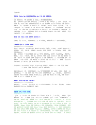 OSHUN.

OBRA PARA LA IMPOTENCIA AL PIE DE OGGUN:
--------------------------------------
UN OWUNKO, UN AKUKO Y DEMAS INGREDIENTES.
EL OWUNKO RECIEN NACIDO A OGGUN Y EL AKUKO. A LAS DOCE DEL
DIA AL PENE DEL INTERESADO SE LE ECHAN SIETE GOTAS DE EYER-
BALE DEL OWUNKO Y SIETE DEL AKUKO, ESTO SOBRE OGGUN. CON LA
CRESTA DEL AKUKO Y LA BARBA DEL OWUNKO, SE PREPARA AFOSHE
QUE SE TOMA EN COCIMIENTO DE BEJUCO DE GARAÑON Y CANELA DE
CEILAN (SIRI LANKA) QUE SE HIERVE JUNTO CON LAS LERI DEL
OWUNKO Y DEL AKUKO.

EWE DE OGBE SHE PARA EBOMISI:
----------------------------
CABO DE HACHA, PLATANILLO DE CUBA, ARTEMISA Y MATUERZO.

OPARALDO DE OGBE SHE:
--------------------
IGI, OGUEDE, OSIADIE, ASHO MESAN, OBI, ITANA, IKOKO KEKE,OTI
KANA, EÑI ADIE MEYI, ABERE, LOS ASHO RITUALES, LAS EWE
RITUALES.
EL AKUKO U OSIADIE SE LE UNTA ERURU, OSUN NABURU, TINTA,
EPO, ORI, IYEFA. EN EL OGUEDE VAN LOS ABERE O EN EL EBBO SI
SE HIZO. VA PARA UNA ESQUINA O UN CAMINO. AL OSIADIE EN SU
PATA IZQUIERDA LE ATAN 9 CINTAS DE COLORES Y EWE OGUEDE
(TIRAS DE HOJAS DE PLATANO SECAS).

SUYERE: OPARALDO SOMO OPARALDO ALADO SARAYEYE IBA IGI IBA
        KILODE IFA INTORI ARAYE KAURE.

TERMINADO EL OPARALDO, EL INTERESADO SE BAÑA CON EWE DE
OBATALA Y DE OYA NO PUDIENDO FALTARLE LA CEIBA. DESPUES
OBORI CON EYELE MEYI PINTADAS, QUE SE HACE DE PIE, SE COCI-
NAN Y SE LE PONEN A OYA.

EBBO PARA MUJER OBONU:
--------------------
AKUKO, TRAPOS SUCIOS DE SU COSTUMBRE, JICARA    ROTA,     DEMAS
INGREDIENTES, OPOLOPO OWO.


DICE IFA OGBE SHE:
--------
 QUE A USTED LE VIENE UN DINERO POR EL CAMINO, PERO QUE
ANTES UD. TIENE QUE COGER EL DINERO QUE TIENE GUARDADO Y
HACER ROGACION PARA QUE PUEDA VENCER AL ENEMIGO Y PUEDA
ADELANTAR Y LOGRAR ESE BIEN QUE YA ESTA EN CAMINO. USTED
TUVO UN SUEÑO MALO, YA NO SE ACUERDA LO QUE SOÑO, Y FUE UN
SUEÑO MALO, COMO DE COMIDA O DE CONVITE. TENGA CUIDADO QUE
LE QUIEREN HACER UNA MALA COSA; POR ENVIDIA O POR VENGANZA
LE VAN ECHAR UNA COSA COLORADA (DAÑO). USTED SIENTE UN DOLOR
EN UNA PIERNA Y A VECES SE ENTRISTECE, NO TOME LAS COSAS A
PECHO, PORQUE LE PUEDE COSTAR LA VIDA ESA TRISTEZA. A USTED
 