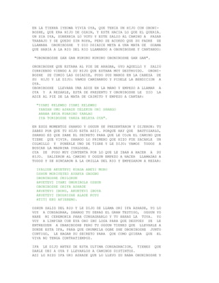 EN LA TIERRA IYEOWA VIVIA OYA, QUE TENIA UN HIJO CON OBONI-
BOSHE, QUE ERA HIJO DE OZAIN, Y ESTE HACIA LO QUE EL QUERIA.
UN DIA OYA, SOBERBIA LO VOTO Y ESTE SALIO AL CAMINO A PASAR
TRABAJO Y SE QUEDO SIN ROPA, PERO SE ACORDO QUE SU PADRE SE
LLAMABA OBONIBOSHE Y DIO OSIADIE META A UNA MATA DE GUAMA
QUE HABIA A LA RIO DEL RIO LLAMANDO A OBONIBOSHE Y CANTANDO:

 "OBONOBOSHE GAN GAN KUKURU KUKURU OBONIBOSHE GAN GAN".

OBONIBOSHE QUE ESTABA AL PIE DE ARAGBA, OYO AQUELLO Y SALIO
CORRIENDO VIENDO A SU HIJO QUE ESTABA MUY DESTRUIDO. OBONI-
BOSHE SE COMIO LAS OSIADIE, PUSO SUS MANOS EN LA CABEZA DE
SU HIJO Y LE DIJO: VAMOS CAMINANDO Y PIDELE LA BENDICION A
OYA.
OBONIBOSHE LLEVABA UNA ADIE EN LA MANO Y EMPEZO A LLAMAR A
OYA Y A REZARLE, ESTA SE PRESENTO Y OBONIBOSHE LE DIO LA
ADIE AL PIE DE LA MATA DE CAIMITO Y EMPEZO A CANTAR:

  "IYAMI KELEWEO IYAMI KELEWEO
   YANZAN OMO ASHADE DELEKUN ONI SHANGO
   ANANA EKUA KUARIBO YANLAO
   IYA TORIBOSHE YANZA BELEYA OYA".

EN ESOS MOMENTOS SHANGO Y OGGUN SE PRESENTARON Y DIJERON: TU
SABES POR QUE TU HIJO ESTA ASI?. PORQUE HAY QUE BAUTIZARLO,
SHANGO ES QUE SABE EL SECRETO PARA QUE LE COJA EL CAMINO QUE
TIENE QUE VIVIR. SHANGO LO PRIMERO QUE HIZO FUE SACARLE UN
COLMILLO Y PONERLE UNO DE TIGRE Y LE DIJO: VAMOS TODOS A
BUSCAR LA MADRINA IYALOSHA.
OYA SE PUSO MUY CONTENTA POR LO QUE LE IBAN A HACER A SU
HIJO. SALIERON AL CAMINO Y OGGUN EMPEZO A HACER LLAMADAS A
TODOS Y SE HINCARON A LA ORILLA DEL RIO Y EMPEZARON A REZAR:

  IYALODE AKUETEVI KUADA ABEYI MORO
  OSHUN MORIYEYEO AYANYA GBOGBO
  OBONIBOSHE ONILORUN
  AKUETEVI IYAMI OMORIBOLA OSHUN
  OBONIBOSHE ORIFA ASHADE
  AKUETEVI IBORU, AKUETEVI IBOYA
  AKUETEVI IBOSHISHE ALADE KOYU
  ATITI EKO AFIEREMO.

OSHUN SALIO DEL RIO Y LE DIJO SE LLAMA ORI IFA ASHADE, YO LO
VOY A CONSAGRAR, SHANGO TU SERAS EL GRAN TESTIGO, OGGUN YO
HARE MI CEREMONIA PARA CONSAGRARLO Y TU HARAS LA TUYA. YO
VOY A LIMPIAR CON EYA ORO IBU LOSA PARA QUE DESPUES SE LE
ENTREGUEN A OBANIBOSHE PERO TU OGGUN TIENES QUE LLEVARLE A
DONDE ESTA IFA, PARA QUE ORUNMILA OGBE SHE OBONIBOSHE JUNTO
CONTIGO, LE HAGAN SU SECRETO PARA QUE COMO QUIERA QUE EL
VIVA NO TENGA CONTRATIEMPOS.

IFA LE DIJO ANTES DE ESTA ULTIMA CONSAGRACION, TIENES QUE
DARLE OBI A OYA Y LLEVARLOS A CAMINOS DISTINTOS.
ASI LO HIZO IFA ORI ASHADE QUE LO LLEVO SU BABA OBONIBOSHE Y
 