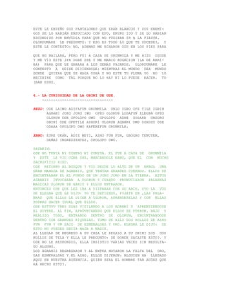 ESTE LE ENSEÑO SUS PANTALONES QUE ERAN BLANCOS Y SUS ENEMI-
GOS SE LO HABIAN ENSUCIADO CON EPO, ERURU IDU Y SE LO HABIAN
ESCONDIDO POR ENVIDIA PARA QUE NO PUDIERA IR A LA FIESTA.
OLORDUMARE LE PREGUNTO: Y ESO ES TODO LO QUE TE SUCEDE?, Y
ESTE LE CONTESTO: NO, ADEMAS ME ECHARON OGU EN LOS PIES PARA

QUE NO BAILARA, PERO FUI A CASA DE ORUNMILA Y ME HIZO OSODE
Y ME VIO ESTE IFA OGBE SHE Y ME MARCO ROGACION (LA DE ARRI-
BA) PARA QUE LE GANARA A LOS DEMAS PAJAROS. OLORDUMARE LE
CONTESTO A ODIDE DICIENDOLE: MIENTRAS EL MUNDO SEA MUNDO
DONDE QUIERA QUE SE HAGA OSHA Y NO ESTE TU PLUMA YO NO LO
RECIBIRE COMO TAL PORQUE NO LO HAY NI LO PUEDE HACER. TO
IBAN ESHU.


6.- LA CURIOSIDAD DE LA OBINI DE ODE.
    --------------------------------

REZO: ODE LAIWO ADIFAFUN ORUNMILA UNLO IGBO OFE TILE IGBIN
      AGBANI JORO JORO IWO OPEO OLORUN LODAFUN ELEGBA OPEO
      OLORUN ODE OPOLOPO OWO OPOLOPO ASHE SODAKE UNSORO
      OBINI ODE OFETILE ASHURI OLORUN AGBANI OMO OSHOSI ODE
      ODARA OPOLOPO OWO KAFEREFUN ORUNMILA.

EBBO: EURE OKAN, ADIE MEYI, ASHO FUN FUN, GBOGBO TENUYEN,
      DEMAS INGREDIENTES, OPOLOPO OWO.

PATAKIN:
ODE NO TENIA NI DINERO NI COMIDA. EL FUE A CASA DE ORUNMILA
Y ESTE LE VIO OGBE SHE, MARCANDOLE EBBO, QUE EL CON MUCHO
SACRIFICIO HIZO.
ODE RETORNO AL BOSQUE Y VIO DESDE LO ALTO DE UN ARBOL UNA
GRAN MANADA DE AGBANIS, QUE TENIAN GRANDES CUERNOS. ELLOS SE
ENCONTRABAN EL EL FONDO DE UN JORO JORO EN LA TIERRA. ESTOS
AGBANIS INVOCABAN A OLORUN Y CUANDO PRONUCIARON PALABRAS
MAGICAS OLORUN SE ABRIO Y ELLOS ENTRARON.
ENTONCES ODE QUE LES IBA A DISPARAR CON SU ARCO, OYO LA VOZ
DE ELEGBA QUE LE DIJO: YO TE DEFIENDO, FIJATE EN ,LAS PALA-
BRAS QUE ELLOS LE DICEN A OLORUN, APRENDETELAS Y CON ELLAS
PODRAS HACER IGUAL QUE ELLOS.
ODE ESTUVO TRES DIAS VIGILANDO A LOS AGBANI Y APRENDIENDOSE
EL SUYERE. AL FIN, APROVECHANDO QUE ELLOS SE FUERON, BAJO Y
REALIZO TODO, ENTRANDO DENTRO DE OLORUN, ENCONTRANDOSE
DENTRO CON GRANDES RIQUEZAS. TOMO DE ALLI DOS ROLLOS DE ASHO
FUN FUN Y UN SACO DE ESMERALDAS Y ORO. ELEGBA LE DIJO: DE
ESTO NO PUEDES DECIR NADA A NADIE.
AL LLEGAR DE REGRESO A SU CASA LE REGALO A SU OBINI LOS DOS
ROLLOS DE TELA Y ELLA LE PREGUNTO: DE DONDE SACASTE ESTO?. Y
ODE NO LE RESPONDIO, ELLA INSISTIO VARIAS VECES SIN RESULTA-
DO ALGUNO.
LOS AGBANIS REGRESARON Y AL ENTRA NOTARON LA FALTA DEL ORO,
LAS ESMERALDAS Y EL ASHO. ELLOS DIJERON: ALGUIEN HA LLEGADO
AQUI EN NUESTRA AUSENCIA. QUIEN SERA EL HOMBRE TAN AUDAZ QUE
HA HECHO ESTO?.
 