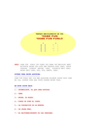 TRATADO ENCICLOPEDICO DE IFA
                          *OGBE FUN
                       *OGBE FUN FUNLO

                                  +            +
                              O       I   ''       '
                              I       I    '       '
                              O       I   ''       '
                              I       I    '       '




REZO: OGBE FUN FUNLO IKU PUANI ORI BAWA IKU MAYOYORI WANI
      ADIFAFUN ERUBA OUN LOFE OMA OBATALA ASHO LEBO, JEKUA
      OSHUSHE IGUNGUN MARIWO LEBO, AIKORDIE MEYI LEBO,
      AKUKO MEYI LEBO, EKU, EYA, AWADO, LEBO.

SUYERE PARA HACER ASHINIMA:
--------------------------
OGBE FUN FUNLO ENI OYA EWE ASHINIMA ELUDERE OGGUN YEYE OGBE
BA ILE, OGUNDE OSHE ARA IKOKO OGUNDE ARIWO TALE.


EN ESTE ODDUN NACE:
-----------------
1.- OKUNMOLORUN, EL QUE CREA ESTUPOR.

2.- YEWA.

3.- ERUBA, EL MIEDO.

4.- DONDE SE PONE EL IDEFA.

5.- LA CORONACION DE LA MUERTE.

6.- LA JALEA REAL.

7.- EL REJUVENECIMIENTO DE LAS PERSONAS.
 