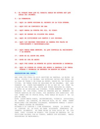 8.- EL PORQUE PARA QUE EL CARACOL HABLE EN ESTERA HAY QUE
    DARLE OBI PRIMERO.

9.- LA POMARROSA.

10.- AQUI LA GENTE BUSCABA EL SECRETO DE LA VIDA ETERNA.

11.- AQUI EYO SE CONVIRTIO EN OBA.

12.- AQUI HABLA LA PUESTA DEL SOL, EL OCASO.

13.- AQUI SE SEPARO EL DILOGUN DEL ADELE.

14.- AQUI SE DIVIDIERON LOS SANTOS Y LOS ORISHAS.

15.- AQUI LOS MAYORES PERDIERON LA CABEZA POR FALTA DE
     CONOCIMIENTO Y RESPONSABILIDAD.


16.- AQUI HABLA BABA AMUNIMU, EL QUE CONTROLA EL NACIMIENTO
     Y LA MUERTE.

17.- ESTE ES EL ODDUN DEL EFUN.

18.- ESTE ES IFA DE ABIKU.

19.- AQUI FUE DONDE LA MUERTE NO QUISO RECONOCER A ORUNMILA.

20.- AQUI LE DIERON EL PODER DEL MUNDO A OBATALA Y NO TENIA
     FUERZA Y ORUNMILA LE ENTREGO UN BSATON DE ACERO.

DESCRIPCION DEL ODDUN.
--------------------
AWO OGBE FUN FUNLO ES HIJO LEGITIMO DE OBATALA. LA MUJER LE
SOPLA POLVOS Y LO DEJARA. LAS BOTELLAS VACIAS QUE TENGA EN
LA CASA SE TAPAN O SE VIRAN AL REVES. SEGUN UD. SE CUIDE ASI
VIVIRA. NO TENGA CRIAS DE GALLINAS NI DE PALOMAS. HAY QUE
PONERSE EL IDEFA RAPIDAMENTE SI NO LO HAY SE LE PONE EL
COLLAR DE OYA COMO IDE, HASTA QUE PUEDA RESOLVER EL IDEFA.
A USTED SE LE AFLOJAN LAS PIERNAS. TIENE MOMENTOS DE SER MUY
AFANOSO EN SUS COSAS. USTED ES PERSONA QUE DE MOMENTO SE
VUELVE APATICA EN SUS COSAS. SUS SECRETOS SON CONOCIDOS POR
LOS DEMAS POR SU PROPIA BOCA, PUES HABLA DE ELLOS Y DE LO
QUE NO DEBE.
ESTE ODDUN MARCA ROBOS, INCONFORMIDAD, VIDENCIA ESPIRITUAL.
SE PADECE DEL CORAZON, DE PRESION ALTA. NO SE DEBE TENER
RELACIONES CON PERSONAS COLORADAS. KAFEREFUN YEMAYA Y ODUDU-
WA. YEMAYA ESPERA UN PRESENTE.
ATIENDA A SU CONYUGE Y LIME ASPEREZAS PORQUE LA SUERTE DE
SU CONYUGE ES LA SUYA. NO DEBE ACOSTARSE TERMINADO DE
INGERIR ALIMENTOS. NO DEBE DEJAR LA LOSA SUCIA DE UN DIA
PARA OTRO. VISTASE DE BLANCO. USE COLLAR DE OBATALA. NO SE
FRICCIONE ALCOHOL POR EL CUERPO. BAÑESE CON AZUCENAS. MARCA
PROXIMIDAD DE MATRIMONIO.
 