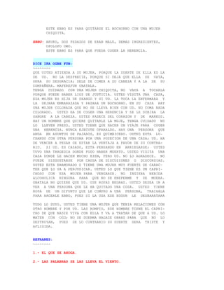 ESTE EBBO ES PARA QUITARSE EL BOCHORNO CON UNA MUJER
      CHIQUITA.

EBBO: AKUKO, DOS PEDAZOS DE ERAN MALU, DEMAS INGREDIENTES,
      OPOLOPO OWO.
      ESTE EBBO ES PARA QUE PUEDA COGER LA HERENCIA.


DICE IFA OGBE FUN:
--------
QUE USTED ATIENDA A SU MUJER, PORQUE LA SUERTE DE ELLA ES LA
DE UD. NO LA DESPRECIE, PORQUE SI DEJA QUE ELLA SE VAYA,
SERA SU DESGRACIA; DELE DE COMER A SU CABEZA Y A LA DE SU
COMPAÑERA. MAFEREFUN OBATALA.
TENGA CUIDADO CON UNA MUJER CHIQUITA, NO VAYA A TOCARLA
PORQUE PUEDE HABER LIOS DE JUSTICIA. USTED VISITA UNA CASA,
ESA MUJER ES HIJA DE SHANGO Y SI UD. LA TOCA LA ENFERMARA Y
LA DEJARA EMBARAZADA Y PASARA UN BOCHORNO. EN SU CASA HAY
UNA MUJER COLORADA QUE NO SE LLEVA BIEN CON UD. NO COMA NADA
COLORADO. USTED HA DE COGER UNA HERENCIA Y SE LE SUBIRA LA
SANGRE A LA CABEZA. USTED PADECE DEL CORAZON Y DE MAREOS.
HAY UN HOMBRE QUE QUIERE QUITARLE LA MUJE, TENGA CUIDADO NO
LO LLEVEN PRESO. USTED TIENE QUE HACER UN VIAJE PARA COGER
UNA HERENCIA. NUNCA EJECUTE OPARALDO. HAY UNA PERSONA QUE
ANDA EN ASUNTOS DE PAJAROS, ES QUIMBICERO. USTED ESTA LU-
CHANDO CON OTRA PERSONA POR UNA POSECION DE UNA CASA; UD. HA
DE VENCER A PESAR DE ESTAR LA VENTAJA A FAVOR DE SU CONTRA-
RIO. SI UD. ES CASADO, ESTA PENSANDO EN ARRIEGARSE; USTED
TUVO UNA TRAGEDIA DONDE PUDO HABER MUERTO. USTED VISITA UNA
CASA DONDE LE HACEN MUCHO BIEN, PERO UD. NO LO AGRADECE. NO
PUEDE DISGUSTARSE POR CAUSA DE DISCUSIONES O DISCORDIAS.
USTED ESTA ENAMORADO O TIENE UNA MUJER MUY FUERTE DE CARAC-
TER QUE LO VA A PERJUDICAR. USTED LO QUE TIENE ES UN CAPRI-
CHOSO CON ESA MUJER PARA VENGARSE. NO INGIERA BEBIDA
ALCOHOLICA NINGUNA PARA QUE NO SE ENEFERME Y SE MUERA.
OBATALA NO QUIERE QUE UD. USE ROPAS NEGRAS. USTED DESEA IR A
VER A UNA PERSONA QUE LE HA QUITADO UNA COSA. USTED TIENE
ROPA DE UN DIFUNTO QUE LE COMPRO A UNA PERSONA, TRAIGALA
PARA HACERLE EBBO, PUES SI LA USA ESE EGGUN LE DESBARATARA

TODO LO SUYO. USTED TIENE UNA MUJER QUE TENIA RELACIONES CON
OTRO HOMBRE Y POR UD. LAS ROMPIO, ESE HOMBRE TIENE EL CAPRI-
CHO DE QUE NADIE VIVA CON ELLA Y VA A TRATAR DE QUE A UD. LO
MATEN CON OGU; NO SE DUERMA HAGASE OBRAS PARA QUE NO LO
DESTRUYAN, PUES DE LO CONTRARIO SU SUERTE SERA TRISTE Y
AFLIGIDA.


REFRANES:
--------

1.- EL QUE SE AHOGA.

2.- LAS PALABRAS SE LAS LLEVA EL VIENTO.
 