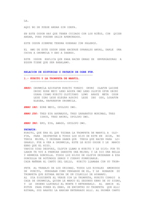 LA.

AQUI NO SE PUEDE ANDAR SIN IDEFA.

EN ESTE ODDUN HAY QUE TENER CUIDADO CON LOS NIÑOS, CON     QUIEN
ANDAN, PUES PUEDEN SALIR AFEMINADOS.

ESTE ODDUN SIEMPRE TENDRA GUERRAS CON PALEROS.

EL AWO DE ESTE ODDUN DEBE HACERSE OPARALDO ANUAL, DARLE         UNA
CHIVA A ORUNMILA Y ABO A SHANGO.

ESTE ODDUN EXPLICA QUE PARA HACER OBRAS DE       ENVERGADURAS     A
EGGUN TIENE QUE SER BABALAWO.


RELACION DE HISTORIAS O PATAKIN DE OGBE FUN.
-------------------------------------------
1.- KUBITO Y LA TROMPETA DE MARFIL.
    ------------------------------

REZO: ORUNMILA ADIFAFUN KUBITO TOKAYO OKUNI OLAFUN LAISHE
      OBINI EURE MEYI LEBO ADOFA OWO LEBO OLOFIN OFUN OBINI
      ODARA IYAWO KUBITO OLOTIYAKO LOWO ARAYE META ODON
      LESE IGBO LESE ELEGBA ASHIRI LESE IBU ODO, LODAFUN
      ELEGBA, KAFEREFUN ORUNMILA.

EBBO 1RO: EURE MEYI, OPOLOPO OWO.

EBBO 2DO: TRES EYA AHUMADOS, TRES GARABATOS MORIMAS, TRES
          ISHUS, TRES AKUKO, OPOLOPO OWO.

EBBO 3RO: EKU, EYA, AWADO, OPOLOPO OWO.

PATAKIN:
KUBITO, QUE ERA EL QUE TOCABA LA TROMPETA DE MARFIL A OLO-
FIN, PARA DESPERTAR A TODOS LOS HIJO DE ESTE EN AUJE, NO
TENIA MUJER, Y DESEABA SABER QUE TENIA QUE HACER PARA LO-
GRARLO. FUE A VER A ORUNMILA, ESTE LE HIZO OSODE Y LE MARCO
EBBO QUE EL HIZO.
VARIOS DIAS DESPUES, OLOFIN LLAMO A KUBITO Y LE DIJO: POR TU
LABOR TE VOY A PREMIAR DANDOTE UNA MUJER; Y LE DIO UNA BELLA
Y HERMOSA DONCELLA. TODOS LOS HIJOS DE OLOFIN DESEABAN A ESA
DONCELLA DE ROTUNDOS SENOS Y CUERPO FORMIDABLE.
CADA MAÑANA AL CANTO DEL GALLO, KUBITO LLAMABA CON SU TROM-

PETA AL TRABAJO DE LOS ORISHAS. TODOS LOS RIVALES AMOROSOS
DE KUBITO, PENSABAN COMO VENGARSE DE EL, Y LE ROBARON SU
TROMPETA QUE ESTABA HECHA DE UN COLMILLO DE AYANAKU.
AL DIA SIGUIENTE AL VERSE SIN LA TROMPETA, KUBITO CORRIO A
CASA DE ORUNMILA, QUIEN LE MARCO EL SEGUNDO EBBO DE SU SIGNO,
Y LE ORDENO LLEVARLO AL MONTE Y ENTERRARLO. AL ABRIR EL
KUTUN PARA PONER EL EBBO, SE ENCONTRO SU TROMPETA QUE ALLI
ESTABA, SUS ARAYES LA HABIAN ENTERRADO ALLI. AL PRIMER CANTO
 