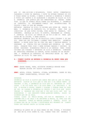 QUE SI ERA ADIVINO O MILAGROSO; TODOS ESTOS COMENTARIOS
LLEGARON A OIDOS DE OBATALA, Y ESTE YA ESTABA CANSADO DE OIR
A TODAS HORAS LO MISMO, Y MANDO A BUSCAR A ORUNMILA Y REUNIO
A TODOS LOS SANTOS A SU ALREDEDOR Y DELANTE DE ELLOS LE DIJO
A ORUNMILA QUE QUERIA QUE LES DEMOSTRARA LA VERDAD SOBRE
TODO LO QUE EL PUEBLO DECIA SOBRE LOS MILAGROS, Y ORUNMILA
LE CONTESTO: YO UNICAMENTE CUMPLO LAS ORIENTACIONES DE
OLOFIN Y HAGO LO QUE ME ORDENA.
ENTONCES OBATALA LE DIJO: YO QUIERO QUE USTED ME SEQUE EL
MAR; Y ORUNMILA LE CONTESTO: SI, YO ACEPTO, PERO CON LA
CONDICION DE QUE USTED COCINE, PUES SEGUN YO TRABAJO, VOY
COMIENDO. OBATALA LE DIJO: YO ACEPTO, PREPARARE LA COMIDA,
Y ORUMILA LE DIJO: LA COMIDA SE LA VOY A DAR YO PARA QUE
USTED ME LA COCINE, Y BABA ACEPTO.
ENTONCES ORUNMILA SACO DE UN BOLSILLO CINCO PIEDRAS Y SE LAS
DIO PARA QUE LAS COCINARA Y ADEMAS TRES ABANICOS. ORUNMILA
EMPEZO A SACAR AGUA CON UN CUBO DEL MAR Y OBATALA EMPEZO A
PREPARAR LA COMIDA CON LAS PIEDRAS QUE ORUNMILA LE HABIA
DADO. PASARON TRES DIAS Y BABA ESTABA CANSADO Y AGOTADO DE
ESTAR AGACHADO ECAHANDOLE FRESCO A LA CANDELA PARA PODER
COCINAR LAS PIEDRAS Y ENTONCES LE DIJO A ORUNMILA: COMPADRE
ES IMPOSIBLE PREPARAR LA COMIDA, ESTAS PIEDRAS NO SE ABLAN-
DAN Y ORUNMILA LE CONTESTO: ES IMPOSIBLE SECAR EL MAR Y
OBATALA LE DIJO: TO IBAN ESHU.

4.- CUANDO OLOFIN LE ENTREGO A ORUNMILA EL MUNDO PARA QUE
    GOBERNARA./------------------------------------------
    ---------

REZO: ABURE PERRE, PERE, ADIFAFUN ORUNMILA MOBUAN MOBO
      MOBUAN ORISHA IKU ALASHO ALASHONA.

EBBO: AKUKO, EYELE, TARRAYA, JICARA, QUIMBOMBO, CARNE DE RES,
      DEMAS INGREDIENTES, OPOLOPO OWO.

PATAKIN:
ORUNMILA LE DIJO A OLOFIN QUE SABIA MAS QUE EL QUE LO PARIO,
ENTONCES OLOFIN LE DIJO QUE SI ERA ASI Y EL SABIA TANTO LE
TRAJERA A IKU, Y ORUNMILA LE DIJO QUE SI. ENTONCES LE HIZO
OSODE Y SE VIO ESTE IFA Y LE HIZO EBBO ( EL INDICADO) Y SE
FUE A BUSCAR A OGGUN, SHANGO Y ELEGBA Y FUERON PARA LA CASA
DE IKU. AL LLEGAR A ORUNMILA LO SALUDO Y LES DIJO QUE ELLOS
VENIAN A PASARSE UNO DIAS AHI E IKU LES DIJO: LES DOY LA
BIENVENIDA Y LES PREGUNTO DONDE QUERIAN DORMIR, ELLOS LE
DIJERON QUE EN LA SALA.
CUANDO LLEGO LA MEDIA NOCHE, IKU CON SU MANDARRIA Y SU
GUADAÑA FUE A LA SALA Y NO ENCONTRO A NADIE, AL OTRO DIA IKU
LES PREGUNTO DONDE SE HABIAN QUEDADO A DORMIR, ELLOS LE
DIJERON QUE EN LA COCINA Y ESTUVIERON ASI MUDANDO DE CUARTO
TODAS LAS NOCHES HASTA LA ULTIMA NOCHE.


ORUNMILA SE QUEDO EN LA SALA DEBAO DE UNA JICARA, Y PUSIERON
LA RED EN EL PISO SOBRE EL ILA. CUANDO VINO IKU RESBALO Y
 