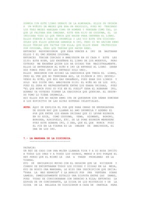 DORMIA CON ESTE LIBRO DEBAJO DE LA ALMOHADA. ELLOS SE UNIRON
A UN NIÑITO DE MESES QUE ERA UN PRODIGIO, PUES NO TENIENDO
LOS TRES MESES HABLABA COMO UN HOMBRE Y PENSABA COMO TAL, LO
QUE LE FALTABA ERA CAMINAR. ESTE ERA HIJO DE ODUDUWA, EL LE
INDICABA TODO LO QUE TENIA QUE HACER PARA OBTENER EL LIBRO.
ELLOS FUERON A CASA DE ORUNMILA Y LES VIO ESTE IFA DISCIEN-
DOLES QUE ELLOS QUERIAN GANARLE A IKU, PERO SI NO HACIAN EBBO
ELLOS TENIAN QUE PACTAR CON ELLA; QUE ELLOS ERAN PROTEGIDOS
POR ODUDUWA, PERO QUE TENIAN QUE HACER EBBO.
ENTONCES RESPONDIERON QUE PARA VENCER A IKU SE BASTABAN
ELLOS Y EL OMO KEKERE ODUDUWA.
ENTONCES TENIAN CERCADO A AMAIYEGUN EN SU CASA Y ESTE LES
DIJO: ESTA BIEN, LES ENSEÑARE EL LIBRO DE LOS MUERTOS, PERO
USTEDES ME ENSEÑAN QUIEN LOS HA GUIADO TAN MAGISTRALMENTE.
ELLOS LE ENTREGARON AL NIÑO E IKU LE ENTREGO EL LIBRO (ERAN
DOS TOMOS PERO IKU LES ENTREGO SOLO UNO).
ELLOS BEBIERON CON AVIDEZ LA SABIDURIA QUE TENIA EL LIBRO,
PERO AL VER QUE NO TERMINABA AHI, LE DIJERON A IKU: DEVUEL-
VENOS AL NIÑO, QUE NOS HAS ENGAÑADO, PUES ERAN DOS LIBROS Y
SOLO NOS DISTE UNO. AMAIYEGUN DIJO: EL NIÑO NO SE LOS DOY,
PUES EL SERA MI REPRESENTANTE ENTRE LOS EBARA ORISHAS, PUES
"EL QUE NUNCA PUSO SU PIE EN EL SUELO" SERA EL AGBARAN IKU,
ADEMAS YA USTEDES TIENEN LA SABIDURIA QUE QUERIAN. EL SEGUN-
DO TOMO LO TIENE ORUNMILA.
ASI ELLOS POR NO HACER EBBO IFA SE QUEDARON SIN SABER DOMINAR
A LOS ESPIRITUS DE LAS ALTAS ESFERAS CELESTIALES.

NOTA: AQUI SE EXPLICA EL POR QUE PARA OBRAS DE ENVERGADURA
      DE EGGUN HAY QUE LLAMAR AL AWO ORUNMILA Y ADEMAS EL
      POR QUE ENTRE LOS EBARA ORISHAS QUE SI LEVAN EGUNGUN
      EN SU ADIE, COMO ODUDUWA, YEWA, AZOWANU, BORONU,
      BORODEA, ASHIPUELU, ETC. SE LE PONE EGUNGUN MEKEKERE
      PUES ESTE AGBARA IKU, O SEA, QUE EL QUE NUNCA PUSO
      EL PIE EN LA TIERRA ES LA IMAGEN DE AMAIYEGUN, EL
      OBA DE LOS IKU.


7.- LA MANZANA DE LA DISCORDIA.
    --------------------------

PATAKIN:
UN REY SE CASO CON UNA MUJER LLAMADA TIYA Y A SU BODA INVITO
A TODOS LOS IRES Y A TODOS LOS OSOBOS, MENOS A EYO PORQUE EL
REY PENSO QUE EL MISMO LE IBA A TRAER PROBLEMAS EN LA
TIERRA.
EYO SE ENCOLERIZO MUCHO CON EL DESAIRE QUE LE HICIERON Y
CUANDO SE ENCONTRABAN TODOS LOS DIOSES Y DIOSAS EN LA MESA,
EYO SE BUSCO UNA MANZANA, LE HIZO UNA INSCRIPCION QUE DECIA:
"PARA LA MAS HERMOSA" Y LA ARROJO POR UNA VENTANA SOBRE
LAMESA. INMEDIATAMENTE ESTALLO UNA DISPUTA ENTRE LAS DAMAS,
PUES TODAS SE CONSIDERABAN CON DERECHO A ELLA; ENTONCES LA
ESPOSA DE UN CONCURRENTE, LA DIOSA DE LOS MISTERIOS Y DE LA
DIOSA DE LA BELLEZA SE DIRIGIERON A CASA DE OBATALA PARA
 