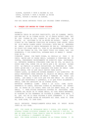 OLORUN, ELEVATE Y VETE A REINAR EL DIA
 OSKUA, ELEVATE Y VETE A REINAR LA NOCHE
 IRAWO, VAYASE A REINAR LA AURORA.

POR ESO DESDE ENTONCES TODOS LOS ORISHAS COMEN EYERBALE.


9.- PORQUE LOS AWOSES NO TIRAN DILOGUN.
    ----------------------------------

PATAKIN:
ORUNMILA TENIA UN AHIJADO PREDILECTO, QUE SE LLAMABA OMOLU,
QUE ERA REY DE LA TIERRA ADIFA. EL LO HABIA DEJADO COMO REY
DE ESA TIERRA DE IFA, CUANDO EL LA GANO POR SENTENCIA DE
OLOFIN, AL ADIVINAR LO DE LA MUJER EN ESTADO. OMOLU (LOS
SIGNOS DE IFA TAMBIEN CONOCIDOS EN NIGERIA COMO ODDUN) TENIA
UN HIJO MAYOR LLAMDO ADELE (DILOGUN), ESTE ERA EL HEREDERO
DE OMOLU, QUIEN LO HABIA ENCARGADO DE SER EL INTERMEDIARIO
DE TODOS LOS OSHAS ANTE EL, PUES EL SE ENCONTRABA MUY OCUPA-
DO EN LAS TAREAS DE IFA. POR TANTO TODOS LOS OSHAS, AUN LOS
GUERREROS, Y SUS EJERCITOS, ESTABAN BAJO SU MANDO Y DEPEN-
DIAN DE EL.
VIENDOSE ADELE CON TANTO PODER, EL ORGULLO LO CEGO Y SE
CREIA MAYOR QUE SU PADRE OMOLU, LLEGANDO A CONSPIRAR EN SU
CONTRA, PREPARANDO SECRETAMENTE UN EJERCITO PARA DESTRONAR-
LO. ENTONCES ORUNMILA FUNGIENDO COMO OBA DE IFA, LE SALIO EL
ODDUN OGBE FUN, DONDE IFA LE DECIA QUE A UN AHIJADO LEJANO
SUYO LA FAMILIA LO QUERIA ESCLAVIZAR. AL TERMINAR LE PRE-
GUNTO QUIEN ERA Y LE SALIO HABLANDO CON ELERI DE OMOLU LOWO
ARAYE ADELE, POR LO QUE SALIO RAPIDO PARA ADIFA.
CUANDO LLEGO, LA REBELION ESTABA ANDANDO Y LOS EJERCITOS DE
ADELE PREPARADOS PARA ARRASAR EL PALACIO DE OMOLU; PERO COMO
ORUNMILA ERA EL PADRINO DE OMOLE Y TAMBIEN DE TODOS LOS
OSHAS, LES HABLO Y LES DIJO QUE POR SER OMOLU SU AHIJADO,
TENIAN QUE RESPETARLO Y QUERERLO, A LO QUE TODOS ACLAMARON A
OMULU, COMO REY ABSOLUTO DE LA TIERRA ADIFA.
ENTONCES ORUNMILA LLAMO      ADELE Y LE DIJO: COMO OLFIN
SENTENCIO TU CARGO, SEGUIRAS SIENDO EL ENCARGADO DE EXPRE-
SAR EL DESEO DE LOS OSHAS; PERO CON LOS ABERI KOLA, NO CON
OMOLU, Y PARA EVITAR TRAGEDIAS FUTURAS TE DESTIERRO PARA
SIEMPRE DEL REINO DE TU PADRE OMOLU, AL CUAL NUNCA ENTRARAS,
NI NINGUNO DE TUS HERMANOS TE VOLVERA A LLAMAR PARA NADA, Y
EL QUE ASI NO LO HAGA FALTARA A ESTE JURAMENTO Y A ESTA
SENTENCIA Y DESDE AHORA EN ADELANTE ASI SERA. ASHE TO ASHE
BO, ASHE BIMA, TO IBAN ESHU.

SALIO ENTONCES TRANQUILAMENTE ADELE PARA    SU   NUEVO   REINO
JUNTO AL RIO OSHE.

AQUI FUE DONDE SE SEPARARON OMOLU Y ADELE, QUE AUNQUE PA-
RIENTES TIENEN DISTINTOS NOMBRES EN EL ORACULO Y POR ESO EL
AWO NO DEBE NUNCA TIRAR CARACOL PARA NO FALTAR A LA SENTEN-
CIA DE ORUNMILA Y JURAMENTO DE OMOLU.
AQUI FUE DONDE BOTARON A AZOWANU DE LA TIERRA YORUBA Y SE
 