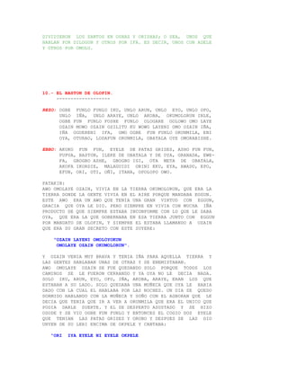 DIVIDIERON LOS SANTOS EN OSHAS Y ORISHAS; O SEA, UNOS QUE
HABLAN POR DILOGUN Y OTROS POR IFA. ES DECIR, UNOS CON ADELE
Y OTROS POR OMOLU.




10.- EL BASTON DE OLOFIN.
     -------------------

REZO: OGBE FUNLO FUNLO IKU, UNLO ARUN, UNLO EYO, UNLO OFO,
      UNLO IÑA, UNLO ARAYE, UNLO AKOBA, OKUMOLORUN INLE,
      OGBE FUN FUNLO FOSHE FUNLO OLOGARE GOLOWO OMO LAYE
      OZAIN MOWO OZAIN OSILITU KU WOWO LAYENI OMO OZAIN IÑA,
      IÑA OGUERENI IFA, OMO OGBE FUN FUNLO ORUNMILA, ENI
      OYA, OTURAO, LODAFUN ORUNMILA, OBATALA OYE OMORABISHE.

EBBO: AKUKO FUN FUN, EYELE DE PATAS GRISES, ASHO FUN FUN,
      PUPUA, BASTON, ILEKE DE OBATALA Y DE OYA, GRANADA, EWE-
      FA, GBOGBO ASHE, GBOGBO IGI, OTA META DE OBATALA,
      AKOFA IKORDIE, MALAGUIDI OBINI EKU, EYA, AWADO, EPO,
      EFUN, ORI, OTI, OÑI, ITANA, OPOLOPO OWO.

PATAKIN:
AWO OMOLAYE OZAIN, VIVIA EN LA TIERRA OKUMOLORUN, QUE ERA LA
TIERRA DONDE LA GENTE VIVIA EN EL AIRE PORQUE MANDABA EGGUN.
ESTE AWO ERA UN AWO QUE TENIA UNA GRAN VIRTUD CON EGGUN,
GRACIA QUE OYA LE DIO. PERO SIEMPRE EN VIVIA CON MUCHA IÑA
PRODUCTO DE QUE SIEMPRE ESTABA INCONFORME CON LO QUE LE DABA
OYA, QUE ERA LA QUE GOBERNABA EN ESA TIERRA JUNTO CON EGGUN
POR MANDATO DE OLOFIN, Y SIEMPRE EL ESTABA LLAMANDO A OZAIN
QUE ERA SU GRAN SECRETO CON ESTE SUYERE:

    "OZAIN LAYENI OMOLOYOKUN
     OMOLAYE OZAIN OKUMOLORUN".

Y OZAIN VENIA MUY BRAVA Y TENIA IÑA PARA AQUELLA TIERRA Y
LAS GENTES HABLABAN UNAS DE OTRAS Y SE ENEMISTABAN.
AWO OMOLAYE OZAIN SE FUE QUEDANDO SOLO PORQUE TODOS LOS
CAMINOS SE LE FUERON CERRANDO Y YA OYA NO LE DECIA NADA.
SOLO IKU, ARUN, EYO, OFO, IÑA, AKOBA, ARAYE, ERAN LOS QUE
ESTABAN A SU LADO. SOLO QUEDABA UNA MUÑECA QUE OYA LE HABIA
DADO CON LA CUAL EL HABLABA POR LAS NOCHES. UN DIA SE QUEDO
DORMIDO HABLANDO CON LA MUÑECA Y SOÑO CON EL AGBORAN QUE LE
DECIA QUE TENIA QUE IR A VER A ORUNMILA QUE ERA EL UNICO QUE
PODIA DARLE SUERTE. Y EL SE DESPERTO ASUSTADO Y SE HIZO
OSODE Y SE VIO OGBE FUN FUNLO Y ENTONCES EL COGIO DOS EYELE
QUE TENIAN LAS PATAS GRISES Y ORUBO Y DESPUES SE LAS DIO
UNYEN DE SU LERI ENCIMA DE OKPELE Y CANTABA:

   "ORI   IYA EYELE NI EYELE OKPELE
 