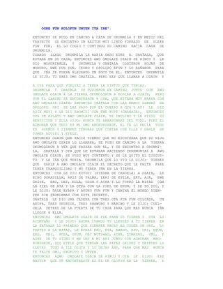 OGBE FUN KOLOFUN UNYEN ITA IRE".

ENTONCES SE PUSO EN CAMINO A CASA DE ORUNMILA Y EN MEDIO DEL
TRAYECTO SE ENCONTRO UN BASTON MUY LINDO FORRADO DE ILEKE
FUN FUN, EL LO COGIO Y CONTINUO SU CAMINO HACIA CASA DE
ORUNMILA.
CUANDO LLEGO ORUNMILA LE HABIA DADO EURE A OBATALA, QUE
ESTABA EN SU CASA, ENTONCES AWO OMOLAYE OZAIN SE HINCO Y LE
DIO MOFORIBALE, Y ORUNMILA Y OBATALA COGIERON HOJAS DE
MORURO, EWE DUN DUN, CEDRO Y OPOLOPO EFUN Y LO BAÑARON PARA
QUE IÑA SE FUERA ALEJANDO UN POCO DE EL. ENTONCES ORUNMILA
LE DIJO; TU ERES OMO OBATALA, PERO HAY QUE LLAMAR A OZAIN Y

A OYA PARA QUE VUELVAS A TENER LA VIRTUD QUE TENIAS.
ORUNMILA Y OBATALA SE PUSIERON EN CAMINO JUNTO CON AWO
OMOLAYE OZAIN A LA TIERRA OKUMOLORUN A BUSCAR A OZAIN, PERO
POR EL CAMINO SE ENCONTRARON A OYA, QUE ESTABA MUY BRAVA CON
AWO OMOLAYE OZAIN; ENTONCES OBATALA CON LAS MANOS LLENAS DE
OPOLOPO ORI SE LAS PASO POR EL CUERPO A OYA Y ASI LE DIO
ADIE MEYI Y LE DIO EBOMISI CON EWE BUYE (GRANADA), ENTONCES
OYA SE APLACO Y AWO OMOLAYE OZAIN, SE INCLINO Y LE PIDIO SU
BENDICION Y ELLA DIJO: NUNCA TE ABANDONARE DEL TODO, PUES EL
AGBORAN QUE TEDI ES MI OMO ABORUNSHEDE, EL TE LO DECIA TODO
EN SUEÑOS Y SIEMPRE TENDRAS QUE CONTAR CON ELLA Y DARLE DE
COMER AGUIDI Y EYELE.
ENTONCES OZAIN QUE HACIA TIEMPO QUE NO ESCUCHABA QUE SU HIJO
AWO OMOLAYE OZAIN LO LLAMARA, SE PUSO EN CAMINO A LA TIERRA
OKUMOLORUN A VER QUE PASABA CON EL, Y SE ENCONTRO A ORUNMI-
LA, OBATALA Y OYA QUE LE ESTABAN HACIENDO CEREMONIAS A AWO
OMOLAYE OZAIN. SE PUSO MUY CONTENTO Y SE LE QUITO EL DISGUS-
TO Y LA IÑA QUE TENIA. ORUNMILA QUE LO VIO LE DIJO: TIENES
QUE DARLE A AWO OMOLAYE OZAIN EL SECRETO QUE LE FALTA PARA
TENER TRANQUILIDAD Y NO TENER IÑA EN LA TIERRA.
ENTONCES OYA LE DIO KUYUJI (PIEDRA DE CANDELA) A OZAIN, LE
ECHO DORADILLA, RAIZ DE PALMA, LERI DE EYELE, EKU, AJA, EWE
ORIYE, ERU, OBI, KOLA, OSUN Y AIRA Y LO FORRO LA MITAD CON
LA PIEL DE AYA Y LA OTRA CON LA PIEL DE EKUN, Y SE LO DIO, Y
LE DIJO: DALE AYAPA Y AKUKO FUN FUN Y CAMINA EL MUNDO SIEM-
PRE SIN PROBLEMAS CON ESTE SECRETO.
OBATALA LE DIO UNA CADENA CON TRES OTA FUN FUN COLGADA, UN
AKOFA, TRES IKORDIE, TRES SHAWORO Y MARIWO Y LE DIJO: CUEL-
GALA DETRAS DE LA PUERTA DE TU CASA PARA QUE MAS NUNCA IÑA
LLEGUE A ELLA.
ENTONCES AWO OMOLAYE OZAIN SE FUE PARA SU TIERRA Y OYA LO
ACOMPAÑO Y LE DIJO: AHORA CUANDO TU LLEGUES A TU TIERRA EN
LA ENTRADA LO PRIMERO QUE SIEMPRE HACES ES COGER UN OBI, LO
PARTES A LA MITAD, LE ECHAS EKU, EYA, AWADO, EPO, ORI, EFUN,
ERU, OBI, KOLA, OSUN, OBI MOTIWAO, AIRA, LIMAYAS, OÑI, Y
ASHE DE TU SIGNO Y ME DAS A MI AHI JUNTO CON AGBORAN ABO-
RUNSHEDE, DOS EYELE QUE TENGAN LAS PATAS GRISES Y DESPUES LO
LLEVAS TODO A ILE OLOYA Y LO DEJAS AHI, PARA QUE MAS NUNCA
TE FALTE OWO, SHOKOTO Y UNYEN.
ENTONCES AQWO OMOLAYE OZAIN SE HINCO Y OYA LE DIJO: ESE
BASTON QUE TE ENCONTRASTE ES EL DE OLOFIN EN LA TIERRA, Y
 