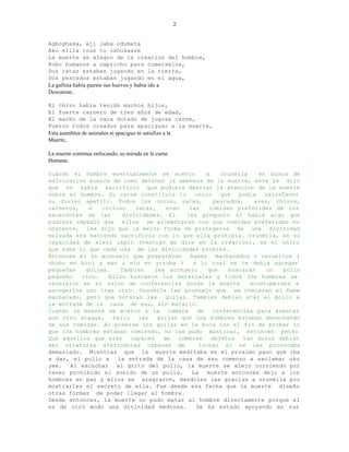 2


Agboghaka, eji laba odumeta
Ako elila toun to oshukaare
La muerte se alegro de la creacion del hombre,
Robo humanos a capricho para comerselos,
Dos ratas estaban jugando en la tierra,
Dos pescados estaban jugando en el agua,
La gallina habia puesto sus huevos y habia ido a
Descansar,

El chivo habia tenido muchos hijos,
El fuerte carnero de tres años de edad,
El macho de la vaca dotado de jugosa carne,
Fueron todos creados para apaciguar a la muerte,
Esta asamblea de animales ni apaciguo ni satisfizo a la
Muerte,

La muerte continua enfocando, su mirada en la carne
Humana.

Cuando el hombre eventualmente se acerco           a    orunmila    en busca de
adivinacion acerca de como detener la amenaza de la muerte, este le dijo
que no habia sacrificio que pudiera desviar la atencion de la muerte
sobre el hombre. Su carne constituia lo        unico    que   podia   satisfacer
su divino apetito. Todos los otros, ratas,            pescados,    aves, chivos,
carneros,   e   incluso    vacas,    eran    las    comidas preferidas de los
sacerdotes de las      divinidades. El      les pregunto si habia algo que
pudiera impedir que ellos se alimentaran con sus comidas preferidas no
obstante, les dijo que la mejor forma de protegerse de una divinidad
malvada era haciendo sacrificio con lo que ella prohibia. Orunmila, en su
capacidad de eleri ukpin (testigo de dios en la creacion), es el unico
que sabe lo que cada una de las divinidades prohibe.
Entonces el le aconsejo que prepararan ñames machacados o revueltos (
obobo en bini y ewo u elo en yoruba )         a lo cual se le debia agregar
pequeñas   guijas.    Tambien    les aconsejo      que     buscaran   un   pollo
pequeño   vivo.   Ellos buscaron los materiales y todos los hombres se
reunieron en el salon de conferencias donde la muerte            acostumbraba a
escogerlos uno tras otro. Orunmila les aconsejo que se comieran el ñame
machacado, pero que botaran las guijas. Tambien debian atar el pollo a
la entrada de la casa de esu, sin matarlo.
Cuando la muerte se acerco a la       camara    de   conferencias para asestar
aun otro ataque,   hallo    las   guijas que los hombres estaban desechando
de sus comidas. Al ponerse los guijas en la boca con el fin de probar lo
que los hombres estaban comiendo, no las pudo masticar, entonces penso
Que aquellos que eran     capaces   de   comerse     objetos   tan duros debian
ser criaturas aterradoras capaces de            luchar si se les provocaba
demasiado. Mientras que la muerte meditaba en el proximo paso que iba
a dar, el pollo a    la entrada de la casa de esu comenzo a exclamar uku
yee. Al escuchar al grito del pollo, la muerte se alejo corriendo por
tener prohibido el sonido de un pollo.        La   muerte entonces dejo a los
hombres en paz y ellos se alegraron, dandoles las gracias a orunmila por
mostrarles el secreto de ella. Fue desde esa fecha que la muerte diseño
otras formas de poder llegar al hombre.
Desde entonces, la muerte no pudo matar al hombre directamente porque el
es de otro modo una divinidad medrosa.         Se ha estado apoyando en sus
 