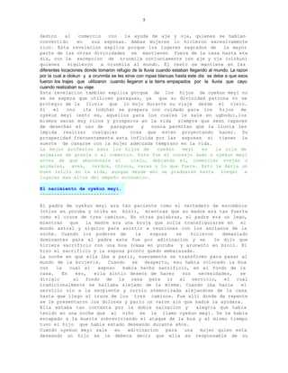 5


dedico       al    comercio      con     la ayuda de aje y oja, quienes se habian
convertido         en    sus esposas. Ambas mujeres lo hicieron excesivamente
rico. Esta revelacion explica porque los lugares sagrados de                            la mayor
parte de las otras divinidades se mantienen fuera de la casa hasta ete
dia, con la excepcion de orunmila conjuntamente con aje y oja (olokun)
quienes       siguieron      a orunmila al mundo. El resto se mantiene en las
diferentes locaciones donde tomaron refugio de la lluvia cuando estaban llegando al mundo. La razon
por la cual a olokun y a orunmila se les sirve con ropas blancas hasta este dia se debe a que esos
fueron los trajes que utilizaron cuando llegaron a la tierra empapados por la lluvia que cayo
cuando realizaban su viaje.
Esta revelacion tambien explica porque de los hijos de oyekun meyi no
se se espera que utilicen paraguas, ya                    que su divinidad patrona no se
protegio de la lluvia que lo mojo durante su viaje desde el cielo.
Si     el     ono     ifa (odiha) se prepara con cuidado para los                     hijos     de
oyekun meyi (esto es, aquellos para los cuales le sale en ugbodu),los
mismos seran muy ricos y prosperos en la vida siempre que sean capaces
de desechar el uso de             paraguas       y     nunca permitan que la lluvia les
impida realizar cualquier                   cosa que esten proyectando hacer. Su
prosperidad frecuentemente esta influida por las esposas si tienen la
suerte de casarse con la mujer adecuada temprano en la vida.
La mejor profesion para los hijos de                      oyekun     meyi     es     la cria de
animales de granja o el comercio. Este fue el consejo dado a oyekun meyi
antes de que abandonara el                  cielo, debiendo el, comerciar ovejas o
animales, aves, cerdos, chivos, vacas o lo que fuere. Esto le daria un
buen inicio en la vida, aunque desde ahi se graduaran hasta llegar a
lugares mas altos del empeño economico.

El nacimiento de oyekun meyi.
----------------------------

El padre de oyekun meyi era tan paciente como el vertedero de escombros
(otion en yoruba y otiku en bini), mientras que su madre era tan fuerte
como el cruce de tres caminos. En otras palabras, el padre era un lego,
mientras    que   la madre era una bruja que solia transfigurarse en        el
mundo astral y siquico para asistir a reuniones con los ancianos de la
noche. Cuando los poderes de        la   esposa    se     hicieron    demasiado
dominantes para el padre este fue por adivinacion y se             le dijo que
hiciera sacrificio con una boa (okaa en yoruba y arunwoto en bini). El
hizo el sacrificio y la esposa pronto quedo embarazada.
La noche en que ella iba a parir, nuevamente se transformo para pasar al
mundo de la brujeria.     Cuando   se  desperto, esu habia colocado la boa
con   la    cual el   esposo   habia hecho sacrificio, en el fondo de la
casa.    En   eso,   ella sintio deseos de hacer      sus    necesidades,   se
dirigio      al fondo de la casa para ir al servicio, el cual
tradicionalmente se hallaba alejado de la misma. Cuando iba hacia            el
servicio vio a la serpiente y corrio atemorizada alejandose de la casa
hasta que llego al cruce de los tres caminos. Fue alli donde de repente
se le presentaron los dolores y pario un varon sin que nadie la ayudara.
Ella estaba tan contenta por la doble salvacion y           alegria que habia
tenido en una noche que al niño se le llamo oyekun meyi. Se le habia
escapado a la muerte sobreviviendo el ataque de la boa y al mismo tiempo
tuvo el hijo que habia estado deseando durante años.
Cuando oyekun meyi sale     en   adivinacion   para    una    mujer quien esta
deseando un hijo se le debera decir que ella es responsable de su
 