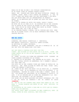 HABLA DE UN RAS DE MAR Y SUS FATALES CONSECUENCIAS.
NO SE PUEDE JUGAR DE INTERES PORQUE PIERDE.
HABLA DEL CAZADOR QUE TENIA UNA MALA SITUACION PORQUE NO
LOGRABA CAZAR NADA Y FUE A VERSE CON ORUNMILA, E IFA LE
DIJO: TIENES QUE HACER EBBO CON UNA CARTUCHERA Y OFA META.
HAY QUE HACER EBBO CON LAS HERRAMIENTAS DE TRABAJO.
HABLA DE LA MARIPOSA QUE SE QUEMO LAS ALAS POR VOLAR ANTES
DE TIEMPO.
HABLA DE LA GUERRA DE OKUTE CON OSHUN, OGGUN Y OSHOSI.
EN ESTE IFA SE LE PONE JU-JU DE AIKORDIE EN SU ADE (CORONA)
POR LA RAZON DE QUE OLOFIN SE ROGABA SU LERI CON AIKORDIE.
POR ESTE IFA NO SE PUEDE TENER TRES OBINI AL MISMO TIEMPO,
DEBE TENER UNA, DOS O MAS DE TRES.
SI ES PERSONA BLANCA O NEGRA, CON EL CONYUGE QUE VIVA DEBE
SER DE SU MISMO COLOR O DE LA RAZA CONTRARIA PERO NUNCA CON
PERSONA MESTIZA.


EWE DEL ODDUN:
-------------
ALMENDRA, EWE KARODO (CANUTILLO) Y EBEYIKOLO,
EWE MANGLE (OBIRITITI). OBIRITITI LAMPE EJIOGBE.
LA ANTIPOLA SE LLAMA: OKUTAKUE.
ORUNMILA SE LLAMA: ABANBONGO. POR ESO A ORUNMILA SE   LE   DA
OBI OMI TUTO SIN AKARA BIBO (SIN PAN).

HAY QUE DARLE A OBATALA ADIE MEYI FUN FUN.
CUANDO AWO EJIOGBE LE VAYA HACER IFA A SU HIJO, YIENE QUE
PONER DENTRO DE SU IFA UN EÑI ALAKOSO (TIÑOSA), PARA QUE NO
PELIGRE EL.
EL DUEÑO DE ESTE IFA TIENE QUE ENTERRAR SIETE ELEGBAS EN
SIETE LUGARES DISTINTOS DE LA CIUDAD.
A OBATALA SE LE ENCIENDE UNA LAMPARA EN UN PLATO FUN FUN
CON EÑI, EYELE, ACEITE DE ALMENDRAS, ORI Y NOMBRE Y APELLI-
DOS PARA UMBO ILE.
POR ESTE IFA EL AWO SIEMPRE TIENE QUE TENER UN OKPELE EN EL
BOLSILLO. AWO BABA EJIOGBE NO PARTE OBI PARA ROGAR LERI,
TIENE QUE MANDAR A PARTIRLOS.
SE PINTA UN OBI SECO CON EFUN Y SE LE SOPLA OTI Y DURANTE
DIECISEIS DIAS SE LE PRESENTA AL CIELO AL ACOSTARSE Y AL
LEVANTARSE. DESPUES SE LLEVA A UNA LOMA Y CUANDO CAIGA EL
SOL POR DETRAS DEL HORIZONTE, SE LE PRESENTA A OLOFIN A SU
LERI Y SE LE IMPLORA QUE LO LIBRE DEL DESBARATE O LA DES-
TRUCCION, DEL BOCHORNO Y DE LAS LAGRIMAS.
POR OSOBO IKU SE HACE ASHINIMA CON EYELE (EYERBALE) FUN FUN
O IYE DE FRUTA DE GRANADA Y EYE DE CARBON DE OZAIN
(OSANYIN).
EL AWO DE STE IFA SIEMPRE DEBE DARSE TRES BAÑOS AL DIA CON
AGUA Y FLORES BLANCAS QUE ANTES SE LAS HAYA DEDICADO AL
SANTISIMO.
EL ESCALAFON DE IFA LLEVA A CADA AWO AL SITIO QUE LE CORRES-
PONDA POR SUS MERITOS.
POR INTORI ARUN: MAMU COCIMIENTO DE EWE: ROMERILLO, RABO DE
ZORRA, PIÑON DE ROSA (ACACIA), EWE FIRIN AYA.
 
