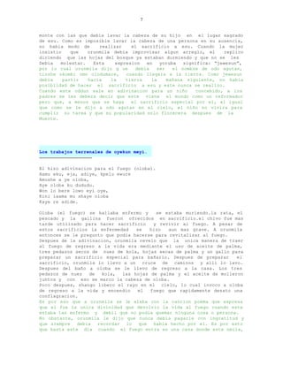 7


monte con las que debia lavar la cabeza de su hijo en el lugar sagrado
de esu. Como es imposible lavar la cabeza de una persona en su ausencia,
no habia modo de      realizar    el sacrificio a esu. Cuando la mujer
insistio    que   orunmila debia improvisar algun arreglo, el        replico
diciendo que las hojas del bosque ya estaban durmiendo y que no se les
Debia   molestar.   Esta    expresion   en   yoruba   significa: “jewesun”,
por lo cual orunmila dijo q ue      debia   ser   el nombre de odo agutan,
tinshe okombi omo olodumare,    cuando llegara a la tierra. Como jewesun
debia    partir   hacia   la    tierra    la    mañana siguiente, no habia
posiblidad de hacer el sacrificio a esu y este nunca se realizo.
Cuando este oddun sale en adivinacion para un niño        concebido, a los
padres se les debera decir que este viene el mundo como un reformador
pero que, a menos que se haga     el sacrificio especial por el, al igual
que como se le dijo a odo agutan en el cielo, el niño no vivira para
cumplir su tarea y que su popularidad solo florecera despues de la
Muerte.




Los trabajos terrenales de oyekun meyi.
--------------------------------------

El hizo adivinacion para el fuego (oloba).
Aamu eku, eja, adiye, kpelu ewure
Amushe a ye oloba,
Aye oloba ku dududu.
Won lo bere lowo eyi oye,
Kini iaama mu shaye oloba
Kaye re adide.

Oloba (el fuego) se hallaba enfermo y     se estaba muriendo.la rata, el
pescado y la gallina fueron ofrecidos en sacrificio.el chivo fue mas
tarde utilizado para hacer sacrificio    y revivir al fuego. A pesar de
estos sacrificios la enfermedad    se   hizo   aun mas grave. A orunmila
entonces se le pregunto que podia hacerse para revitalizar al fuego.
Despues de la adivinacion, orunmila revelo que la unica manera de traer
al fuego de regreso a la vida era mediante el uso de aceite de palma,
tres pedazos secos de nuez de kola, hojas secas de palma y un gallo para
preparar un sacrificio especial para bañarlo. Despues de preparar     el
sacrificio, orunmila lo llevo a un cruce de caminos y alli lo lavo.
Despues del baño a oloba se le llevo de regreso a la casa. Los tres
pedazos de nuez   de   kola,  las hojas de palma y el aceite de molieron
juntos y con eso se marco la cabeza de oloba.
Poco despues, shango libero el rayo en el cielo, lo cual invoco a oloba
de regreso a la vida y encendio    el   fuego que rapidamente desato una
conflagracion.
Es por eso que a orunmila se le alaba con la cancion poema que expresa
que el fue la unica divinidad que devolvio la vida al fuego cuando este
estaba tan enfermo y debil que no podia quemar ninguna cosa o persona.
No obstante, orunmila le dijo que nunca debia pagarle con ingratitud y
que siempre debia recordar lo que habia hecho por el. Es por esto
que hasta este dia cuando el fuego entra en una casa donde este nmila,
 