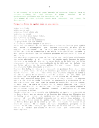8


si se consume, no tocara el lugar sagrado de orunmila. Siempre hara un
circulo alrededor del lugar sagrado. El poema          cancion     es el
encantamiento utilizado por los sacerdotes de ifa
Para apagar el fuego ardiendo cuando esta    amenzando   con   causar la
destruccion.

Porque los hijos de oyekun meyi no usan gorros.

Ligbo lere ligbo
Ligbo naa re eri
Ligbo naa tieri elede ule
Ligba naa ri awori
Airi eron ekon jeun modun modun.
Hay virtud en el valor,
El el vigor lo que se multiplica
Lo que permite que los cerdos
A las ovejas cuando llegan a un pueblo.
Estos son los nombres de los awoses que hicieron adivinacion para oyekun
meyi. Ellos le aconsejaron        que    hiciera sacrificio de modo que el
pudiera    multiplicarse.    Se    le dijo que hiciera sacrificio con las
carnes de animales domesticos y del monte tales como cerdos, guineas y
dos ovejas de manera que sus hermanos pudieran multiplicarse. El hizo el
sacrificio.
Los sacerdotes prepararon unas de las ovejas con medicinas, adicionando
las hojas adecuadas     y  el    iyeresun   de oyekun meyi. Despues de esto,
llevaron a la oveja al     pie de la palma donde se le baño con las hojas
preparadas. A oyekun meyi personalmente se le dijo que se bañara con
las hojas al pie de la misma palma. Era una              palma    joven    que
recientemente habia comenzado a crecer.
Despues del baño, la olla y su contenido se pusieron boca abajo para
cubrir la joven palma. De ella se esperaba que echara la olla a un lado
cuando creciera. Fue asi como oyekun meyi florecio despues de echar a
un lado el gorro de la pobreza al pie de la palma. Es por esto que
se supone que los hijos de oyekun meyi no usen gorros en su cabeza.
Oyekun meyi entonces trajo para la casa a la oveja bañada. La segunda
oveja y los animales/carne restantes se prepararon y enterraron en el
suelo de su casa. Fue asi como la cabeza de oyekun meyi se hizo fuerte.
El dejo    que   la oveja se paseara por el pueblo mientras       que   tenia
buen cuidado de ella. A medida que la oveja gradualmente comenzo a
multiplicarse, oyekun meyi      tambien   comenzo   a multiplicarse. El tuvo
varias esposas e hijos.
Cuando oyekun meyi sale durante una iniciacion en ugboru, a la persona se
le debera decir que su cabeza no es fuerte. Que debera ser llevado, por
lo tanto, a un       cruce    de caminos por un sacerdote habilidoso que
conozca   el    ono ifa (odiha) adecuado con un gallo, tres pedazos        de
nuez de kola y hojas secas de palma para alli ser bañado. Tambien se
le debera decir que el es union y que debe ser bañado por awoses en un
cruce de caminos. Si es capaz          de hacer sacrificio, prospera en la
tierra. Se le debe aconsejar que comience en la vida con la cria de
ovejas   a    cerdos, los cuales se desarrollaran      con   dimensiones    de
mayor amplitud.
 