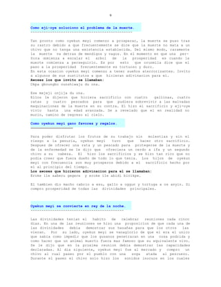 9


Como eji-oye soluciono el problema de la muerte.
-----------------------------------------------

Tan pronto como oyekun meyi comenzo a prosperar, la muerte se puso tras
su rastro debido a que frecuentemente se dice que la muerte no mata a un
chivo que no tenga una existencia establecida. Del mismo modo, raramente
la muerte va detras de mendigos y vagos. En el momento en que una per-
Sona comienza a escalar el    arbol  de   la  prosperidad   es cuando la
muerte comienza a perseguirlo. Es por    esto  que orunmila dice que el
paso a la prosperidad frecuentemente es tortuoso y duro.
En esta ocasion oyekun meyi comenzo a tener sueños aterrorizantes. Invito
a algunos de sus sustitutos a que hicieran adivinacion para el.
Awoses los que invito se llamaban:
Okpa gboungbo ounshiwaju du ona.

Ese mejeji onjija du ona.
Ellos le dijeron que hiciera sacrificio con cuatro      gallinas, cuatro
ratas y cuatro pescados para que pudiera sobrevivir a las malvadas
maquinaciones de la muerte en su contra. El hizo el sacrificio y eji-oye
vivio   hasta   una edad avanzada. Se a revelado que el en realidad no
murio, camino de regreso al cielo.

Como oyekun meyi gano favores y regalos.
---------------------------------------

Para poder disfrutar los frutos de su trabajo sin      molestias y sin el
riesgo a la penuria, oyekun meyi      tuvo   que   hacer otro sacrificio.
Despues de ofrecer una rata y un pescado para protegerse de la muerte y
de la enfermedad se le dijo que    ofreciera un cerdo a ifa y un segundo
chivo a su cabeza. El hizo los sacrificios y se hizo tan rico que no
podia creer que fuera dueño de todo lo que tenia. Los hijos de oyekun
meyi con frecuencia son muy prosperos debido a el sacrificio hecho por
el al principio del tiempo.
Los awoses que hicieron adivinacion para el se llamaban:
Eroke ile aaberu gegere y eroke ile abidi birikpe.

El tambien dio macho cabrio a esu, gallo a oggun y tortuga a os anyin. Si
compro prosperidad de todas las divinidades principales.



Oyekun meyi se convierte en rey de la noche.
-------------------------------------------

Las divinidades tenian el   habito   de   celebrar  reuniones cada cinco
dias. En una de las reuniones se hizo una proposicion de que cada una de
las divinidades   debia  demostrar sus hazañas para que los otros    las
vieran. Por su lado, oyekun meyi se vanaglorio de que el era el unico
que sabia como impedir que los gusanos penetraran en una cosa podrida y
como hacer que un animal muerto fuera mas famoso que su equivalente vivo.
Se le dijo que en la proxima reunion debia demostrar las capacidades
declaradas. Al dia siguiente, oyekun meyi fue al mercado y    compro   un
chivo al cual paseo por el pueblo con una      soga  atada  al pezcuezo.
Durante el paseo el chivo solo hizo los    sonidos inocuos en los cuales
 