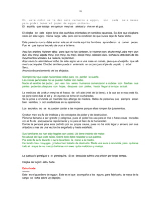 16


En este oddun se le dan seis carneros a eggun, uno                             cada     seis meses
para poder tener el poder de eggun onibara.
El espiritu que trabaja en oyekun meyi es alekosi y vive en el gua.

El elegba de este signo lleva dos cuchillas orientadas en sentidos opuestos. Se dice que elegbara
nacio en este signo marca larga vida, pero con la condicion de que nunca deje de hacer ebbo.

Esta persona nunca debe entrar sola en el monte.aqui los hombres aprendieron a comer peces.
Fue el que trajo el secreto de orun a la tierra.

Aqui los arboles hicieron ebbo para que no los cortaran, lo hicieron con: akuko meyi, adie meyi dun
dun, eku meyi, agada meyi, eko meyi, itu meyi, eskijo meyi, opolopo owo. Señala la direccion de los
movimientos sociales. La realeza, la plenitud.
Aqui nacio la atemoleta.el ebbo de este signo va a una casa en ruinas, para que el espiritu que alli
vive lo acompañe. El ebbo tambien puede ir enterrado en un joro joro al pie de un palo o arbol
Seco.
Anuncia distanciamiento de los ahijados.

Siempre hay que estar haciendose ebbo para no perder la suerte.
Las cosas personales no se pueden hablar con nadie.
Nacio el sentido del pudor, por eso los seres humanos comenzaron a cubrise con hierbas sus
partes pudentas,despues con hojas, despues con pieles, hasta llegar a la ropa actual.

La medicina de oyekun meyi es el frasco de oñi ade (miel de la tierra), a la que se le reza este ifa,
se pone siete dias al sol y en ayunas se toma en cucharadas.
Se le pone a orunmila un machete tipo alfange de madera. Habla de personas que siempre estan
bien vestidas y son cuidadosas en su apariencia.

Los secretos no se le pueden contar a las mujeres porque ellas rompen los juramentos.

Oyekun meyi es ifa de tinieblas y de conceptos de poder y de destruccion.
Persona llamada a ser grande y peligrosa, pues el poder los usa para el mal o hace cosas trocadas
con el fin de enriquecerse rapidamente y no para el bien de la humanidad.
Donde la persona pisa esta podrido por su propia causa, pues no ha sido legal y sincero con sus
ahijados y mas de una vez los ha engañado y hasta estafado.

Sus familiares no han sido legales con usted. Ud tiene instinto de matar.
No abuse del que este caido. Sobre todo debe respetar a sus padres.
Por este ifa se le levanto o se le levantara la mano a la madre.
He tenido tres conyuges y todas han tratado de destruirlo. Darle una eure a orunmila; para quitarse
todo el araye de su cuerpo bañarse con ewe: quita maldicion y maloja.


La justicia lo persigue o lo perseguira. Si se descuida sufrira una prision por largo tiempo.

Elegba del signo: eshu bode.

Eshu bode:
---------
Este es el guardiero de eggun. Este es el que acompaña a los eguns, para fabricarlo, la masa de la
carga se echa sobre un espejito.
 