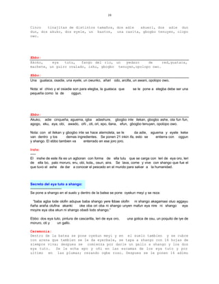 19


Cinco   tinajitas de distintos tamaños, dos adie akueri, dos adie dun
dun, dos akuko, dos eyele, un baston, una casita, gbogbo tenuyen, olopo
owo.




Ebbo:
Akoko,    eya   tutu,   fango del rio, un   pedazo    de     red,guataca,
machete, un guiro ovalado, ishu, gbogbo tenuyen,opolopo owo.

Ebbo:
Una guataca, osadie, una eyele, un owunko, añari odo, arcilla, un awani, opolopo owo.

Nota: el chivo y el osiadie son para elegba, la guataca que      se le pone a elegba debe ser una
pequeña como la de         oggun.




Ebbo:
Akuko, adie cinqueña, aguema, igba adashure, gbogbo inle ilekan, gbogbo ashe, ota fun fun,
agogo, eku, eya, obi, awado, oñi , oti, ori, epo, itana, efun, gbogbo tenuyen, opolopo owo.

Nota: con el ilekan y gbogbo inle se hace atemoleta, se le      da adie, aguema y eyele keke
van dentro y los      demas ingredientes. Se ponen 21 inkin ifa, esto se    entierra con oggun
y shango. El ebbo tambien va     enterrado en ese joro joro.

Inshe:
-----
El inshe de este ifa es un agboran con forma de ella tutu que se carga con leri de eya oro, leri
de ella bo, palo moruro, eru, obi, kola,, osun, aira. Se lava, come y vive con shango que fue el
que tuvo el ashe de dar a conocer el pescado en el mundo para salvar a la humanidad.



Secreto del eya tuto a shango:
-----------------------------
Se pone a shango en el suelo y dentro de la batea se pone oyekun meyi y se reza:

 “baba agba lode olofin adupue baba shango yere fobae olofin ni shango akagamasi oluo aggayu
ñaña araña olufina akanki    oke oba ori oba ni shango unyen mafun eya nire ni shango    eya
moyire eya oba ekun ni shango obadi lodo shango.”

Ebbo: dos eya tuto, pintura de cascarilla, leri de eya oro,   una gotica de osu, un poquito de iye de
moruro, oti y   un gallo.

Ceremonia:
Dentro de la batea se pone oyekun meyi y en el suelo tambien y se cubre
con arena que tambien se le da eyerbale, se tapa a shango con 16 hojas de
siempre viva; despues se comienza por darle un gallo a shango y los dos
eya tuto.   Se le echa epo y oñi en las escamas de los eya tuto y por
ultimo en las plumas; rezando ogbe roso. Despues se le ponen 16 adimu
 