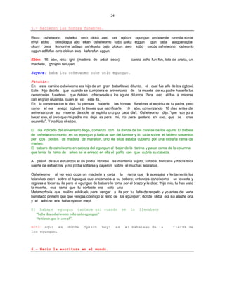 24


5.- Nacieron las honras funebres.

Rezo: osheiwono osheku omo oloku awo oni ogboni ogungun umbownile runmila sorde
oyiyi ebbo     orindilogua abo ekan osheiwomo kobo iyaku eggun gun baba alagbanagba
okuni oleja ikononiye tadago ashikuelu oajo olokun awo kobo osode osheiwono osheunlo
eggun adifafun omo olokun awo kaferefun eggun.

Ebbo: 16 abo, eku igni (madera de arbol seco),                     careta asho fun fun, tela de araña, un
machete, gbogbo tenuyen.

Suyere: baba iku osheuwomo oshe unlo egungun.

Patakin:
En este camino osheiwomo era hijo de un gran babal0awo difunto, el cual fue jefe de los ogboni.
Este hijo decide que cuando se cumpliera el aniversario de la muerte de su padre hacerle las
ceremonias funebres que debian ofrecersele a los eguns difuntos. Para eso el fue a mirarse
con el gran orunmila, quien le vio este ifa.
En la conversacion le dijo: “tu piensas hacerle las honras funebres al espiritu de tu padre, pero
como el era anego ogboni tu tienes que sacrificarle 16 abo, comenzando 16 dias antes del
aniversario de su muerte, dandole al espiritu uno por cada dia”. Osheiwomo dijo: “que voy yo a
hacer eso, el owo que mi padre me dejo es para mi, no para gastarlo en eso, que se cree
orunmila”. Y no hizo el ebbo.

El dia indicado del aniversario llego, comenzo con la danza de las caretas de los eguns. El babare
de osheiwomo monto en un egungun y bailo al son del tambor y lo lucia sobre el tablero sostenido
por dos postes de madera de marañon, uno de ellos estaba cubierto por una extraña rama de
mariwo.
El babare de osheiwomo en cabeza del egungun al bajar de la tarima y pasar cerca de la columna
que tenia la rama de ariwo se le enredo en ella el paño con que cubria su cabeza.

A pesar de sus esfuerzos el no podia librarse se mantenia sujeto, saltaba, brincaba y hacia toda
suerte de esfuerzos y no podia soltarse y cayeron sobre el muchas telarañas.

Osheiwomo al ver eso coge un machete y corta la rama que lo apresaba y lentamente las
telarañas caen sobre el kguagua que encarnaba a su babare; entonces osheiwomo se levanta y
regresa a tocar su ile pero el egungun de babare lo toma por el brazo y le dice: “hijo mio, tu has visto
la muerte, esa rama que tu cortaste era solo una
Metamorfosis que realizo ashikuelu para vengar a ifa por tu falta de respeto y yo antes de verte
humillado prefiero que que vengas conmigo al reino de los egungun”, donde obba era iku alashe ona
y el adivi no era baba oyekun meyi.

El      babare egungun cantaba asi cuando                     se   lo   llevaban:
     “baba iku osheiwomo oshe unlo egungun”
     “te tienes que ir con el”.

Nota: aqui es          donde     oyekun      meyi        es    el babalawo de la            tierra de
los egungun.



6.- Nacio la escritura en el mundo.
 