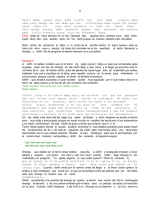 25


Rezo: baba oyekun meyi baba olofin oyu                      inle egba         niyerun egba
akue lele shango oko omo abba aye owo              orindilugun bewa oyeku ifa shango
atefa oddun ifa           okue dara orunmila ni lare ifa                   odara       baba
Okio shango morara obba okuelele oyekun meyi boyomiwo awo kuelele
baba olofin orunmila ayoye orun omi bargabani legun.
Ebbo: (este se hace siempre en un ifa). Opolopo epo, opolopo efun, opolopo osun, adie okan,
eyele okan, eku, eya, awado, asho fun fun, asho pupua, oti, mariwo, opolopo owo, ota elebo.

Nota: antes de comenzar el ebbo a la jicara se le escribe dentro el signo oyekun, esto se
hace con efun, osun y sangre de todos los animales se le da eyerbale al ebbo llamando a
shango, y olofin. No se pregunta el destino siempre va a una palma.


Patakin:
A olofin le habian contado que en la tierra de agba niyerun habia un awo que se llamaba ogba
akuelele quien era hijo de shango. Un dia olofin llego a esa tierra y al llegar se encontro todo lo
contrario de lo que le habian dicho pues las gentes de aquel lugar solo se entendian por señas,
hablaban muy mal y escribian en la tierra, pero aquella scritura no le servia para enterderse ni
comunicarse porque cuando soplaba el viento se llevaba la escritura.
Olofin que andaba buscando un gran secreto quedo muy isgustado por lo que habia visto en la
tierra de abba niyerun y se fue de alli, por el camino iba cantando:
“baba bayekun lorun atefa omo yare afiteku yayeni
Olofin ofiteku”.

Olofin llego a la tierra agba aye y se encontro con que las personas
que alli vivian eran eguns, estos                 tenian la costumbre            de hacer sus
escrituras en las         piedras, pero venian las aguas y las borraban.
Olofin      siguio disgustado y se fue para su                     casa     siempre con       el
pensamiento que algun dia encontraria la                  forma de que          existiera    la
gran escritura que permitiese hacer consagraciones y que los humanos
aprendieran a escribir en el mundo para que existieran los testamentos.
Un dia olofin a las doce del dia cogio una eyele se limpio y obori, despues se acosto a dormir
pero muy triste y preocupado porque en aquel mundo no existian las escrituras ni los testamentos
y no habia confirmacion de ada. Olofin se puso a soñar que el tenia que ir a la
Tierra bowa oyekun donde el quizas pudiera encontrar lo que estaba buscando para poder hacer
los fundamentos de ifa y de todo.al siguiente dia olofin salio caminando para una tierra pero
desconfiado con lo que estaba pasando llevaba el awo medilogun para que lo acompañara, por
el camino iban tocando campanillas y olofin iba rezando el siguiente suyere:

  “awo dire awo awo laye niye
   awi dire awo laye niye baba orun”.

Shango que estaba en la tierra bowa oyekun escucho a olofin y enseguida empezo a tocar
ashere y preparo una jicara con efun y otra con osun; cuando olofin llego shango le dio
moforibale y le pregunto: “mi padre, digame lo que usted quiere?”, Olofin le contesto: lo
Que yo quiero no lo he podido encontrar ni en el camino ni en el mundo;
shango le dijo: quedese a dormir                aqui   esta noche que mañana ud. Lo
tendra todo. Cuando olofin venia por el camino antes de llegar a la tierra bowa oyekun, le
ordeno a awo medilogun que venia con el que se escondiera entre las palmas que por alli habia
para que shango no supiera que el venia
Acompañandolo.
Olofin accediendo a la solicitud de shango se quedo a dormir esa noche alli. Por la madrugada
shango se levanto y de una palma tumbada que el tenia saco un pedazo de tabla y la escondio
en la casa. Cuando olofin desperto a las 4:00 a.m., Shango se le presento y se inco ante el y
 