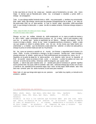26


le dijo: aqui tiene ud. Una de las cosas que necesita para el fundamento y en esta otra mano
traigo lo demas que ud. Necesita pero antes voy a consagrar a akuelele y juntos olofin y
shango se consagraron.

Todo lo que shango estaba haciendo tenia a olofin muy preocupado y tambien muy emocionado.
Esto baba olofin, dijo shango, servira para las grandes consagraciones de un atefa y sin esto ud.
No podra estar. Esto es un gran secreto el cual lo tendra usted escondido; olofin escuchaba
todo lo que shango le decia pero a pesar de ello no estaba contento. Entonces shango empezo a
llamar:

“baba ordara ifa lañire ifa ordara awo lonire shango
Bi olofin ifa ordara ordun ordara”.

Shango se inco de rodillas diciendo de olofin sosteniendo en la mano un palito de mariwo y
le dijo a olofin: usted comprobara ahora el porque ud. Va a tener todo lo que necesita y esto
que voy a escribir aqui tendra el significado de ud. Mismo. Shango acto seguido hizo 16
cruces a lo largo y añadio: ahora le voy hacer la sagrada escritura y comenzo a atefar y cada
vez que sacaba un oddun lo pintaba dentro una de una de las cruces que habia hecho con
anterioridad y a medida que iba llamando a cada oddun iba saliendo un oddun de cada palma y
shango le ponia el nombre hasta asi salir los 16 primeros.

Asi fue como se comenzo a escribir en el mundo con firmeza y seguridad para lo bueno y lo
mano. Olofin le echo la bendicion a shango y le dijo tu siempre tendras que estar conmigo y
shango entonces le añadio: quiero que ud. Para confirmaciones me conceda una cosa y es lo
Siguiente, en la parte de abajo de la atena escribia a la derecha oshe tura en la izquierda al
final de escribir okana se pintara el lado zurdo y comenzo a pintar los palitos con osun, asi
como en el centro de los ceritos. Entonces olofin le pregunto que queria decir
Aquello, y este le dijo para nosotros sera un secreto pero para lo humanos en general significa
que la primera tinta fue pupa; olofin le contesto esta bien, entonces shango ligo el ofun con el osun
y cuando le dio eyerbale se fue poniendo negra. Aqui nacio la tinta negra. Olofin añadio: esta tinta
sera mas correcta para los seres humanos, la otra sera para nosotros.

Nota: todo el awo que tenga este signo es una persona        que habla muy rapido y a menudo se le
enreda la palabra.




7.- Los obedientes se salvaron.

Ebbo: akuko meyi, eye meyi, adie meyi dun dun, machete                meyi,
tambores meyi, eku meyi, epo meyi, awado,            $12.60.
Patakin:
Orunmila   le dijo a los arboles que hicieran ebbo     por una cosa    mala
que venia. La mayoria de los arboles no le hicieron         caso, solamente
el jobo, el marpacifico y     el cipres, obedecieron e hicieron el ebbo.
Al poco tiempo     se presento    un   temporal de agua y arranco       los
arboles; todos los que hicieron el ebbo se salvaron.
 
