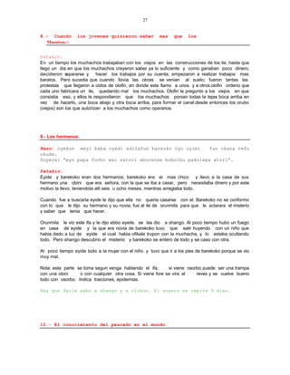 27


8.- Cuando       los jovenes quisieron saber            mas    que    los
  Maestros./-


Patakin.
En un tiempo los muchachos trabajaban con los viejos en las construcciones de los ile, hasta que
llego un dia en que los muchachos creyeron saber ya lo suficiente y como ganaban poco dinero,
decidieron s  epararse y hacer los trabajos por su cuenta; empezaron a realizar trabajos mas
baratos. Pero sucedia que cuando llovia las obras se venian al suelo; fueron tantas las
protestas que llegaron a oidos de olofin, en donde este llamo a unos y a otros.olofin ordeno que
cada uno fabricara un ile, quedando mal los muchachos. Olofin le pregunto a los viejos en que
consistia eso, y ellos le respondieron que los muchachos ponian todas la tejas boca arriba en
vez de hacerlo, una boca abajo y otra boca arriba, para formar el canal.desde entonces los orubo
(viejos) son los que autorizan a los muchachos como operarios.




9.- Los hermanos.

Rezo: oyekun meyi baba oyedi adifafun bareoko oyo oyimi     fun okana refu
okuda.
Suyere: “eyo papa focho wao satori aborense boboiku pakolepa atori”.

Patakin:
Eyide y barekoko eran dos hermanos; barekoko era el mas chico y llevo a la casa de sus
hermano una obini que era señora, con la que se iba a casar, pero necesitaba dinero y por este
motivo la llevo, teniendola alli seis u ocho meses, mientras arreglaba todo.

Cuando fue a buscarla eyide le dijo que ella no queria casarse con el. Barekoko no se conformo
con lo que le dijo su hermano y su novia; fue al ile de orunmila para que le aclarara el misterio
y saber que tenia que hacer.

Orunmila le vio este ifa y le dijo ebbo eyeile, se las dio a shango. Al poco tiempo hubo un fuego
en casa de eyide y la que era novia de barekoko tuvo que salir huyendo con un niño que
habia dado a luz de eyide el cual habia ofikale trupon con la muchacha, y lo estaba ocultando
todo. Pero shango descubrio el misterio y barekoko se entero de todo y se caso con otra.

Al poco tiempo eyide boto a la mujer con el niño y tuvo que ir a los pies de barekoko porque se vio
muy mal.

Nota: esta parte se toma segun venga hablando el ifa;       si viene osorbo puede ser una trampa
con una obini     o con cualquier otra cosa. Si viene fore se vira al    reves y se vuelve bueno
todo con osorbo. Indica traiciones, epidemias.

Hay que darle agbo a shango y a olokun. El suyere se repite 9 dias.




10.- El conocimiento del pescado en el mundo.
 