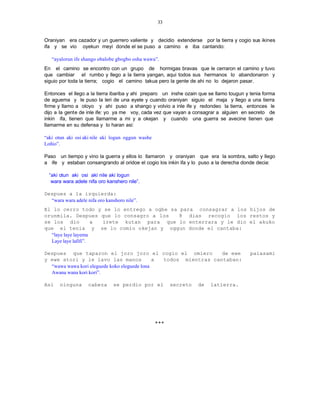 33


Oraniyan era cazador y un guerrero valiente y decidio extenderse por la tierra y cogio sus ikines
ifa y se vio oyekun meyi donde el se puso a camino e iba cantando:

   “ayalorun ife shango obalobe gbogbo osha wawa”.
En el camino se encontro con un grupo de hormigas bravas que le cerraron el camino y tuvo
que cambiar el rumbo y llego a la tierra yangan, aqui todos sus hermanos lo abandonaron y
siguio por toda la tierra; cogio el camino takua pero la gente de ahi no lo dejaron pasar.

Entonces el llego a la tierra ibariba y ahi preparo un inshe ozain que se llamo tougun y tenia forma
de aguema y le puso la leri de una eyele y cuando oraniyan siguio el maja y llego a una tierra
firme y llamo a oloyo y ahi puso a shango y volvio a inle ife y redondeo la tierra, entonces le
dijo a la gente de inle ife: yo ya me voy, cada vez que vayan a consagrar a alguien en secreto de
inkin ifa, tienen que llamarme a mi y a okejan y cuando una guerra se avecine tienen que
llamarme en su defensa y lo haran asi:

“aki otun aki osi aki nile aki logun oggun washe
Loñio”.

Paso un tiempo y vino la guerra y ellos lo llamaron y oraniyan que era la sombra, salto y llego
a ife y estaban consangrando al oridoe el cogio los inkin ifa y lo puso a la derecha donde decia:

  “aki otun aki osi aki nile aki logun
   wara wara adele nifa oro kanshero nile”.

Despues a la izquierda:
  “wara wara adele nifa oro kanshoro nile”.
El lo cerro todo y se lo entrego a ogbe sa para consagrar a los hijos de
orunmila. Despues que lo consagro a los     8 dias recogio los restos y
se los dio           a irete kutan para que lo enterrara y le dio el akuko
que el tenia y se lo comio okejan y oggun donde el cantaba:
  “laye laye layema
  Laye laye lafifi”.

Despues que taparon el joro joro el cogio el omiero               de ewe                 paiasami
y ewe atori y le lavo las manos               a todos mientras cantaban:
  “wawa wawa kori eleguede koko eleguede lona
  Awana wana kori kori”.

Asi    ninguna      cabeza     se perdio por el          secreto   de   latierra.




                                                   +++
 