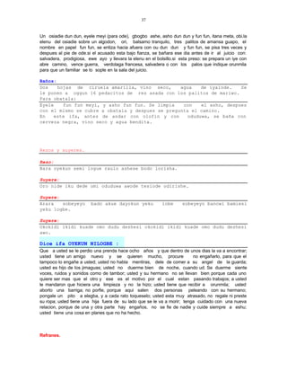 37


Un osiadie dun dun, eyele meyi (para ode), gbogbo ashe, asho dun dun y fun fun, itana meta, obi.la
elenu del osiadie sobre un algodon, ori, balsamo tranquilo, tres palitos de amansa guapo, el
nombre en papel fun fun, se entiza hacia afuera con ou dun dun y fun fun, se pisa tres veces y
despues al pie de ode.si el acusado esta bajo fianza, se bañara ese dia antes de ir al juicio con:
salvadera, prodigiosa, ewe ayo y llevara la elenu en el bolsillo.si esta preso: se prepara un iye con
abre camino, vence guerra, verdolaga francesa, salvadera o con los palos que indique orunmila
para que un familiar se lo sople en la sala del juicio.

Baños:
Dos    hojas de ciruela amarilla, vino seco,      agua    de iyalode.   Se
le ponen a oggun 16 pedacitos de res asada con los palitos de mariwo.
Para obatala:
Eyele    fun fun meyi, y asho fun fun. Se limpia   con    el asho, despues
con el mismo se cubre a obatala y despues se pregunta el camino.
En   este ifa, antes de andar con olofin y con       oduduwa, se baña con
cerveza negra, vino seco y agua bendita.




Rezos y suyeres.

Rezo:
Bara oyekun semi logue raulo ashese bodo lorisha.

Suyere:
Oro nide iku dede omi oduduwa awode tesiode odirishe.

Suyere:
Arara   sobeyeyo         bado akue dayokun yeku            lobe      sobeyeyo banowi bamiesi
yeku logbe.

Suyere:
Okokidi ikidi kuade omo dudu deshesi okokidi ikidi kuade omo dudu deshesi
awo.

Dice ifa OYEKUN NILOGBE :
Que a usted se le perdio una prenda hace ocho años y que dentro de unos dias la va a encontrar;
usted tiene un amigo nuevo y se quieren mucho, procure                   no engañarlo, para que el
tampoco lo engañe a usted; usted no habla mentiras, dele de comer a su angel de la guarda;
usted es hijo de los jimaguas; usted no duerme bien de noche, cuando ud. Se duerme siente
voces, ruidos y sonidos como de tambor; usted y su hermano no se llevan bien porque cada uno
quiere ser mas que el otro y ese es el motivo por el cual estan pasando trabajos; a usted
le mandaron que hiciera una limpieza y no la hizo; usted tiene que recibir a orunmila; usted
aborto una barriga; no porfie, porque aqui salen dos personas peleando con su hermano;
pongale un pito a elegba, y a cada rato toqueselo; usted esta muy atrasado, no regale ni preste
su ropa; usted tiene una hija fuera de su lado que se le va a morir; tenga cuidado con una nueva
relacion, porque de una y otra parte hay engaños, no se fie de nadie y cuide siempre a eshu;
usted tiene una cosa en planes que no ha hecho.



Refranes.
 