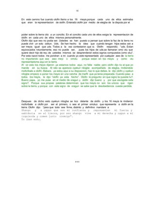 41


En este camino fue cuando olofin llamo a los 16 meyis,porque cada uno de ellos estimaba
que eran la representacion de olofin. Enterado olofin por medio de elegba de la disputa por el



poder sobre la tierra cito a un concilio. En el concilio cada uno de ellos exigia la representacion de
olofin en cada uno de ellos mismos personalmente.
Olofin dijo que eso no podia ser. Ustedes se han puesto a pensar que sobre la faz de la tierra no
puede vivir un solo oddun. Uds. Se han hecho la idea que cuando tengan hijos estos van a
ser meyis igual que uds. Todos a la vez contestaron que si. Olofin respondio: “uds. Estan
equivocados rotundamente, eso no puede ser, pues los hijos de uds.se llamaran omo olu que
quiere decir hijo de rey; de ustedes mismos se desprenderan estos signos compuestos (omo olu)”.
Por esta razon todos me pondran a mi cuando yo este representado por cualquier awo de la tierra
no importando que sea awo meyi o omolu                   porque estan en los meyis y como olu
representadome aqui en la tierra.
Al oir esto los meyis dijeron: ya estamos todos aqui, no falta nadie; pero olofin dijo no al que yo
mande en su busca. Al rato se aparecio oyekun nilogbe acompañado de elegba, rindiendole
moforibale a olofin. Babare, ya estoy aqui a su disposicion, haz lo que debes, le dijo olofin y oyekun
nilogbe empezo a poner los meyis en una concha de marfil que ya tenia preparada. Cuando paso a
todos los meyis, le dijo: “olofin ya esta hecho”. Olofin le pregunto: en que signo te pusiste tu?.
Bueno papa, yo me puse en el medio de oragun y olofin dijo bueno y por que escogiste este
signo?. Porque sus propias palabras determinan que los meyis no son los unicos que rigen
sobre la tierra, y porque con este signo de oragun se sabe que la desobediencia cuesta perdida.




Despues de dicho esto oyekun nilogbe se nco delante de olofin y los 16 meyis le rindieron
                                                i
moforibale a olofin por ser el primero, o sea el primer omoluo que representa a olofin en la
tierra. Olofin dijo: “para que todo sea firme, distinto y definitivo mandare a
Shango        y     a oggun que son mi confianza y                 representan mi fuerza y
sabiduria en al tierra, por eso shango vive a mi derecha y oggun a mi
izquierda y comen junto conmigo”.
To iban eshu.




                                                +++
 