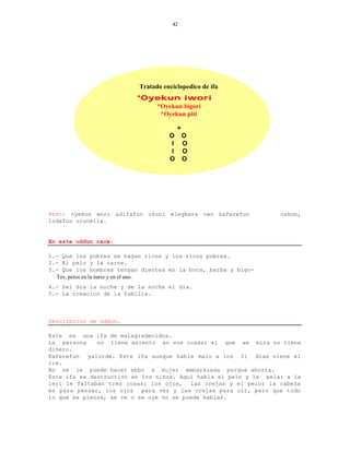 42




                          Tratado enciclopedico de ifa
                         *Oyekun iwori
                                *Oyekun bigori
                                 *Oyekun piti

                                         +
                                    O        O
                                     I       O
                                     I       O
                                    O        O




Rezo: oyekun wori adifafun okuni elegbara owo kaferefun           oshun,
lodafun orunmila.


En este oddun nace:

1.- Que los pobres se hagan ricos y los ricos pobres.
2.- El pelo y la carne.
3.- Que los hombres tengan dientes en la boca, barba y bigo-
  Tes, pelos en la nariz y en el ano.
4.- Del dia la noche y de la noche el dia.
5.- La creacion de la familia.



Descripcion de oddun.

Este es una ifa de malagradecidos.
La persona    no tiene asiento en sus cosas; el que se mira no tiene
dinero.
Kaferefun  yalorde. Este ifa aunque hable malo a los 21 dias viene el
ire.
No se le puede hacer ebbo a mujer embarazada porque aborta.
Este ifa es destructivo en los niños. Aqui habla el pelo y la pela: a la
leri le faltaban tres cosas: los ojos, las orejas y el pelo; la cabeza
es para pensar, los ojos para ver y las orejas para oir, pero que todo
lo que se piensa, se ve o se oye no se puede hablar.
 