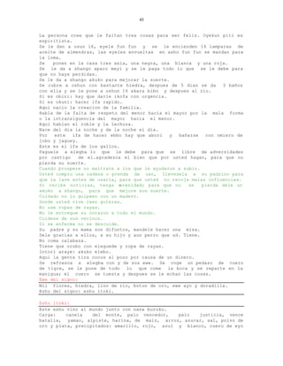 43


La persona cree que le faltan tres cosas para ser feliz. Oyekun piti es
espiritista.
Se le dan a osun 16, eyele fun fun y se le encienden 16 lamparas de
aceite de almendras, las eyeles envueltas en asho fun fun se mandan para
la loma.
Se   ponen en la casa tres asia, una negra, una blanca y una roja.
Se le da a shango aparo meyi y se le paga todo lo que se le debe para
que no haya perdidas.
Se le da a shango akuko para mejorar la suerte.
Se cubre a oshun con bastante hiedra, despues de 5 dias se da     3 baños
con ella y se le pone a oshun 16 akara bibo y despues al rio.
Si es obini: hay que darle ikofa con urgencia.
Si es okuni: hacer ifa rapido.
Aqui nacio la creacion de la familia.
Habla de la falta de respeto del menor hacia el mayor por la mala forma
o la intransiguencia del mayor hacia el menor.
Aqui hablan el roble y la lechuza.
Nace del dia la noche y de la noche el dia.
Por  este   ifa de hacer ebbo hay que abori    y  bañarse   con omiero de
jobo y jaguey.
Este es el ifa de los gallos.
Paguele a elegba lo que le debe para que se libre de adversidades
por castigo    de el.agradezca el bien que por usted hagan, para que no
pierda su suerte.
Cuando prospere no maltrate a los que le ayudaron a subir.
Usted compro una cadena o prenda de uso, llevesela a su padrino para
que la lave antes de usarla, para que usted no recoja malas influencias.
Si recibe noticias, tenga s   erenidad; para que no   se   pierda dele un
akuko a shango, para que mejore sus suerte.
Cuidado no lo golpeen con un madero.
Donde usted vive caen goteras.
No use ropas de rayas.
No le entregue su corazon a todo el mundo.
Cuidese de sus vecinos.
Si se enferma no se descuide.
Su padre y su mama son difuntos, mandele hacer una misa.
Dele gracias a ellos, a su hijo y aun perro que ud. Tiene.
No coma calabaza.
Tiene que orubo con eleguede y ropa de rayas.
Intori araye: akuko elebo.
Aqui la gente tira cocos al pozo por causa de un dinero.
Se refresca a elegba con y de sus ewe. Se coge un pedazo de cuero
de tigre, se le pone de todo lo que come la boca y se reparte en la
manigua; el cuero se tuesta y despues se le echan las cosas.
Ewe del signo:
Mil flores, hiedra, lino de rio, boton de oro, ewe ayo y doradilla.
Eshu del signo: eshu itoki.

Eshu itoki:
Este eshu vino al mundo junto con nana buruku.
Carga:    canela   del monte, palo vencedor,    palo  justicia, vence
batalla, yamao, alpiste, harina, de maiz, arroz, azucar, sal, polvo de
oro y plata, precipitados: amarillo, rojo, azul y blanco, cuero de eyo
 