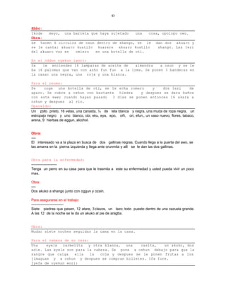45


Ebbo:
Ikode   meyo, una barreta que haya sujetado   una  cosa, opolopo owo.
Obra:
Se hacen 6 circulos de osun dentro de shango, se le dan dos akuaro y
se le canta: akuaro kuatilo kuarere akuaro kuatilo     shango. Las leri
del akuaro van en  omiero   en una botella de oti.

En el oddun oyekun iwori:
Se   le encienden 16 lamparas de aceite de    almendra   a osun y se le
da 16 palomas que van con asho fun fun a la loma. Se ponen 3 banderas en
la casa: una negra, una roja y una blanca.

Para el reuma:
Se      coge    una botella de oti, se le echa romero                  y     dos leri         de
aparo. Se cubre a oshun con bastante               hiedra      y despues se dara baños
con este ewe; cuando hayan pasado              3 dias se ponen entonces 16 akara a
oshun y despues al rio.
Oparaldo:
Un pollo prieto, 16 velas, una canasta, ¼ de tela blanca y negra, una muda de ropa negra, un
estropajo negro y uno blanco, obi, eku, eya, epo, oñi, ori, efun,, un vaso nuevo, flores, tabaco,
arena, 9 hierbas de eggun, alcohol.


Obra:
----
El interesado va a la plaza en busca de dos gallinas negras. Cuando llega a la puerta del awo, se
las amarra en la pierna izquierda y llega ante orunmila y alli se le dan las dos gallinas.


Obra para la enfermedad:
-----------------------
Tenga un perro en su casa para que le trasmita a este su enfermedad y usted pueda vivir un poco
mas.

Obra:
----
Dos akuko a shango junto con oggun y ozain.

Para asegurarse en el trabajo:
-----------------------------
Siete piedras que pesen, 12 atare, 3 clavos, un lazo; todo puesto dentro de una cazuela grande.
A las 12 de la noche se le da un akuko al pie de aragba.


Obra:
Mudar siete noches seguidas la cama en la casa.

Para el cabeza de su casa:
Una    eyele  carmelita   y otra blanca,  una   casita,   un akuko, dos
adie. Las eyele son para la cabeza. Se pone a oshun debajo para que la
sangre que caiga    ella   la  coja y despues se le ponen frutas a los
jimaguas y a oshun y despues se compran billetes. Ifa fore.
Iyefa de oyekun wori:
 