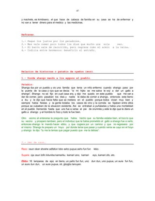47


y machete, es kimbisero; el que hace de cabeza de familia en su casa se ha de enfermar y
no van a tener dinero para el medico y las medicinas.



Refranes.

1.-   Pagan los justos por los pecadores.
2.-   Mas vale comer poco todos los dias que mucho una sola                          vez.
3.-   El barco sale de recorrido, pero regresa como el acero                      a la vaina.
4.-   Codicia entre hermanos: beneficio al extraño.




Relacion de historias o patakin de oyekun iwori.

1.- Donde shango mando a los egguns al pueblo.

Patakin:
Shango iba por un pueblo y vio una familia que tenia un niño enfermo cuando shango paso por
la puerta de la casa y oyo que se decia: “si mi hijito se me salva le voy a dar un gallo a
shango”. Shango no se fijo en cual casa era, y dijo me quedo en este pueblo       que me van a
dar de comer, pero pasaban los dias y nadie le daba de comer a shango, entonces este llamo
a iku y le dijo que hacia falta que se metiera en el pueblo porque todos vivian muy bien y
siempre habia fiestas y la gente botaba los vasos de vino y la comida se fajaban entre ellos
porque se culpaban de la situacion existente. Asi se entraban a puñaladas y habia una mortalidad
en el pueblo tremenda hasta que uno fue a verse al pie de orunmila y este le dijo que le diera un
gallo a shango y el hombre lo hizo y todo le fue bien.

Otro vecino al enterarse le pregunto que habia hecho que su familia estaba bien, el hizo lo que
su vecino y prospero tambien, pero el individuo que le habia prometido el gallo a shango fue a verlo,
entonces shango le mando hacer ebbo, y que cogiera por un camino y que no regresara por
el mismo. Shango le preparo un hoyo por donde tenia que pasar y cuando venia se cayo en el hoyo
y shango le dijo: “tu me la tenias que pagar puesto que me la debias”.



2.- Omo de osun.

Rezo: osun okan shoshe adifafun lobo asho pupua asho fun fun     lebo.

Suyere: oja osun lofin kituniba kamariku kamari ano, kamari     eyo, kamari ofo, etc.

Ebbo: 16 lamparas de epo en tierra, un paño fun fun, uno       dun dun, uno pupua, un eure fun fun,
un eure dun dun, un eure pupua, oti, gbogbo tenuyen.
 