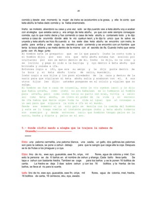 49


comido y desde ese momento la mujer de insho se acostumbro a la grasa, y ella le conto que
keta aboñu le habia dado comida y la habia enamorado.

Insho se molesto, abandono su casa y una vez solo se dijo,cuando vea a keta aboñu voy a acabar
con el.elegba que estaba cerca y era amigo de keta aboñu, ya que con este siempre conseguia
comida, oyo lo que insho decia y fue corriendo a casa de keta aboñu a contarselo todo y le dijo
vamos a casa de orunmila donde este le vio oyekun iwori, y le dijo lo unico que te salva es
unyeda y keta aboñu se hizo ifa.cuando a los siete dias keta aboñu se encontro con insho, le
partio para arriba y este cogio su secreto y salio corriendo y se encontro con un hombre que
tenia la boca abierta y se metio dentro de la misma con el secreto de ifa. Cuando insho que venia
junto con iñi, llego junto
Al hombre este le pregunto: que es lo que pasa?; Insho le conto todo y
el hombre dijo: por eso era que keta aboñu estaba tan ansioso por
ocultarse; por eso se metio dentro de mi. Insho le dijo, no te creo y
se inclino y pego el oido a la barriga y oyo dentro a keta aboñu que
brincaba y rezaba a ifa.
Entonces cogio a iñi, que era su amigo y le dijo ponte dentro de
la boca y si keta aboñu trata                      de salir, muerdelo.
Insho cogio a sus hijos y los puso alrededor de la cara y dentro de la
nariz para que vigilaran si keta aboñu salia y acabaran con el. A sus
otros hijos les dijo: ustedes ponganse en el oriolo y vigilen que no
salga.
El hombre se fue a casa de orunmila, este le vio oyekun iwori y le dijo
que habia untefa, como insho no era babalawo se lo tumbaron al hombre
para untefa, pero como insho tenia su pacto con eran, volvia a salir
asi como keta aboñu, se llevo el poder de la vida y el secreto
de ifa habia que darle unyen toda la vida al igual que al consagar a
un awo para que siguiera la vida e ifa en el mundo.
Desde ese momento si un solo pelo se mezcla con la comida del hombre
y este se lo traga vomita al instante porque insho y keta aboñu todavia
son enemigos y desde entonces nacio que hombres tengan pelos en la
nariz, barba y bigote y pelos en el ano.



5.- Donde olofin mando a elegba que le trajera la cabeza de
  Orunmila./---------------------------------------------
  --------

Ebbo: una paloma carmelita, una paloma blanca, una casita, un gallo, dos gallinas.las palomas
son para la cabeza, se pone a oshun debajo   para que la sangre que caiga ella la coja. Despues
se le da frutas a los jimaguas y a oya.

Ebbo: lino de rio, ewe ayo, guacalote, ewe fin, oriye, mil     flores, agua de colonia y miel. Con
esto la persona se da 6 baños en el nombre de oshun y shango. Cada baño lleva iyefa.            Se
tapa a oshun con bastante hiedra. Tambien se coge      para los baños y se le ponen 16 bollitos de
carita.     La hiedra se deja 3 dias sobre oshun y con los 16          bollitos y la hierba de los
baños, se lleva al rio para la suerte.

Iyefa: lino de rio, ewe ayo, guacalote, ewe fin, oriye, mil   flores, agua de colonia, miel, hiedra,
16 bollitos de carita, 16 centavos, eku, eya, awado.
 
