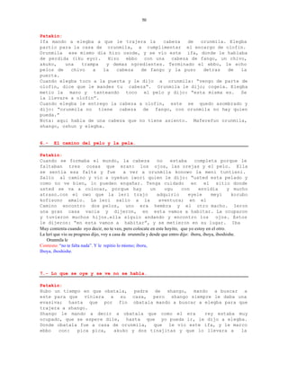 50


Patakin:
Ifa mando a elegba a que le trajera la      cabeza   de  orunmila. Elegba
partio para la casa de orunmila, a cumplimentar el encargo de olofin.
Orunmila ese mismo dia hizo osode, y se vio este ifa, donde le hablaba
de perdida (iku eyo).    Hizo  ebbo  con una   cabeza de fango, un chivo,
akuko,   una   trampa   y demas ngredientes. Terminado el ebbo, le echo
pelos de   chivo   a  la    cabeza  de fango y la puso    detras  de   la
puerta.
Cuando elegba toco a la puerta y le dijo a orunmila: “vengo de parte de
olofin, dice que le mandes tu cabeza”. Orunmila le dijo; cogela. Elegba
metio la mano y tanteando toco el pelo y dijo: “esta misma es. Se
la llevare a olofin”.
Cuando elegba le entrego la cabeza a olofin, este se quedo asombrado y
dijo: “orunmila no tiene cabeza de fango, con orunmila no hay quien
pueda.”
Nota: aqui habla de una cabeza que no tiene asiento. Maferefun orunmila,
shango, oshun y elegba.


6.-    El camino del pelo y la pela.

Patakin:
Cuando se formaba el mundo, la cabeza                          no    estaba        completa porque le
faltaban tres cosas que eran: los ojos, las orejas y el pelo. Ella
se sentia esa falta y fue                      a ver a orunmila konowo la meni tuntieni.
Salio al camino y vio a oyekun iwori quien le dijo: “usted esta pelado y
como no ve bien, lo pueden engañar. Tenga cuidado                                en      el sitio donde
usted se va a colocar, porque hay                           un    ogu       con      envidia         y mucho
atraso.con el owo que la leri trajo                            adquirio         eyele       meyi       korubo
kofisono amalo. La leri salio a la                              aventura; en el
Camino encontro dos pelos, uno era hembra y el otro macho. Ieron
una gran casa vacia y dijeron, en esta vamos a habitar. La ocuparon
y tuvieron muchos hijos.ella siguio andando y encontro los                                     ojos. Estos
le dijeron: “en esta vamos a habitar”, y se metieron en su lugar. Iba
Muy contenta cuando oyo decir, no te veo, pero colocate en este hoyito, que yo estoy en el otro.
La leri que vio su progreso dijo, voy a casa de orunmila y desde que entro dijo: iboru, iboya, iboshishe.
    Orunmila le
Contesto: “no te falta nada”. Y le repitio lo mismo; iboru,
Iboya, iboshishe.



7.- Lo que se oye y se ve no se habla.

Patakin:
Hubo un tiempo en que obatala, padre de shango, mando a buscar a
este para que viniera a su casa, pero shango siempre le daba una
evasiva; hasta que por fin obatala mando a buscar a elegba para que
trajera a shango.
Shango le mando a decir a obatala que como el era       rey estaba muy
ocupado, que se espere dile, hasta que yo pueda ir, le dijo a elegba.
Donde obatala fue a casa de orunmila, que le vio este ifa, y le marco
ebbo   con:  pica pica,   akuko y dos tinajitas y que lo llevara a  la
 