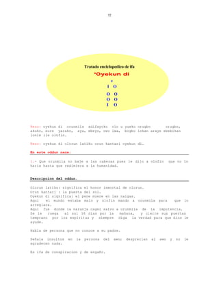 52




                            Tratado enciclopedico de ifa
                                 *Oyekun di
                                            +
                                        I O
                                        O O
                                        O O
                                        I O




Rezo: oyekun di orunmila adifayoko olo u yueko orugbo       orugbo,
akuko, eure yarako, aya, ebeyo, owo iwa, bogbo inkan araye ebebikan
lonle ile olofin.

Rezo: oyekun di olorun latiku orun kantari oyekun di.

En este oddun nace:

1.- Que orunmila no baje a las cabezas pues le dijo a olofin                   que no lo
haria hasta que redimiera a la humanidad.


Descripcion del oddun.

Olorun latiku: significa el honor inmortal de olorun.
Orun kantari : la puesta del sol.
Oyekun di significa: el pene muere en las nalgas.
Aqui   el mundo estaba malo y olofin mando a orunmila para        que lo
arreglara.
Aqui fue donde la naranja cagel salvo a orunmila de la impotencia.
Se le   ruega   al sol 16 dias por la     mañana,  y cierre sus puertas
temprano por los espiritus y siempre diga la verdad para que dios le
ayude.

Habla de persona que no conoce a su padre.

Señala insultos   en   la   persona   del       awo;   desprecian   al   awo   y   no   le
agradecen nada.

Es ifa de conspiracion y de engaño.
 
