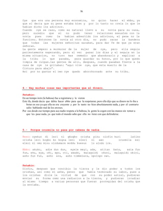 56


Oye   que era una persona muy economica, no quiso hacer el ebbo, ya
que el decia que su pene estaba bien y por lo tanto no creia lo que le
habian dicho los adivinos.
Cuando   oye se caso, como es natural llevo a       su   novia para su casa,
pero   sucedio    que   el   no   pudo   tener    relaciones sexuales con la
novia   pues    como   le   habian advertido los adivinos, el pene no le
funciono. Entonces la novia al otro dia, no pudo sacar la bandera
que   todas  las    mujeres señoritas sacaban, para dar fe de que ya eran
señoras.
La gente empezo a murmurar de la       mujer   de   oye,   pero  ella seguia
pacientemente esperando, pero al ver      pasar los dias y el seguia en la
misma situacion, no tuvo mas remedio que abandonarlo y explicar a
la   tribu   lo    que  pasaba,    para guardar su honor, por lo que quedo
limpia de culpas.las gentes de alli, despues, cuando pasaban frente a la
casa de oye le gritaban: “aqui vive oye, que esta muerto de la
Cintura para abajo”.
Asi por no gastar el owo oye quedo aborchornado ante su tribu.




4.- Hay muchas cosas mas importantes que el dinero.

Patakin:
En un tiempo iwin (la babosa) fue a registrarse y le vieron
Este ifa, donde decia que debia hacer ebbo para que la respetaran; pero ella dijo que su dinero no lo iba a
   botar en eso ya que ella no era creyente y por lo tanto no hizo absolutamente nada, y por el contrario
   salio hablando mal de los awoses.
Por eso desde ese tiempo para aca nadie respeta a la babosa, la gente la cogen con las manos sin temor a
   que les pase nada, ya que todo el mundo sabe que ella no tiene con que defenderse.




5.-    Porque orunmila no pasa por cabeza de nadie.

Rezo: oyekun di leri ni gbogbo orisha pinu olofin kuri        latino
orisha leri bogbo ko kogna leni    eleri ni   awo      orunmila esi
eleri ni omo minu olodumare moddu kuesun lo alodo ire.

Ebbo: akuko, adie dun dun, eyele meyi, ada, atitan bata,      asia fun
fun, eku, eya, oñi, epo, oti, awado, malaguidi okuni, malaguidi obini,
asho fun fun, asho ara, asho timbelara, opolopo owo.


Patakin:
Olofin, despues que concibio la tierra y le dio poder a todos los
orishas, asi como el ashe, penso que habia terminado su labor, pues a
los orishas diole la virtud de que con su poder astral, pudieran
enviar su forma como una radiacion a la tierra, y pudieran irradiar
al mismo tiempo a varias personas que fueran protegidas del orisha que
la enviaba.
 