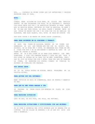 EPO, ... LLEVARLO AL MISMO LUGAR QUE LOS ANTERIORES Y DESPUES
REGRESAR PARA SU CASA.

NOTA:
----
CUANDO BABA EJIOGBE NO COJA EBBO, SE COLOCA UNA ANGUILA
DENTRO DE UNA PALANGANA CON AGUA, SE LE PRESENTA A OBATALA
CON EYELE META FUN FUN Y SE ARRODILLA DELANTE DE BABA HASTA
QUE LA ANGUILA MUERA. ENTONCES SE COGE LA ANGUILA, SE ABRE Y
SE LE DAN LAS TRES EYELE. LA LERI, ELESE Y AKOKAN META DE
LAS EYELE SE HACEN CON IYE Y SE LIGA CON IYE DE SEMILLA DE
ELEGUEDE, EWE BLEO BLANCO, ORI, EFIN. SE REZA EN ATEPON IFA

POR ESTE ODDUN Y SE MONTA UN INSHE OZAIN (OSANYIN).

OBRA PARA ASCENDER EN EL GOBIERNO O TRABAJO:
-------------------------------------------
SE HACE UNA TORRE DE ALGODON, DENTRO SE LE PONEN LAS
GENERALES DE LOS QUE TENGAN QUE VER CON EL ASUNTO DEL
ASCENSO, SE LE ECHA OÑI Y EFUN. SE EMBARRAN DOS ITANA EN OÑI
E IYOBO FUN FUN Y SE LE ENCIENDEN A OBATALA AL LADO DE LA
TORRE DE JUEVES A JUEVES.
ANTES DE IR A ESE LUGAR SE LE DARA OCHO EBEMISI CON EWE:
DORMIDERA Y OCHO CON CAMPANA BLANCA Y CADA VEZ QUE VAYA A
ESE LUGAR SE UNTARA EN LA CARA IYE DE EWE: DORMIDERA, CENI-
ZAS DE JUJU DE EYELE FUN FUN Y EFUN. CADA VEZ QUE SE TERMINE
LA ITANA, SE RENUEVAN LOS JUEVES. CUANDO SE CONSIGA EL
ASCENSO SE CUMPLIRA CON OBATALA.

POR INTORI ARUN:
---------------
SE LE DA EYELE DETRAS DE ELEGBA. MARCA     PROBLEMAS        EN     LA
VALVULA MITRAL.

PARA QUITAR OGU DEL ESTOMAGO:
----------------------------
MAMU INFUSION DE RAIZ DE POMARROSA, RAIZ DE PEONIA Y ABANICO
DE MAR.

PARA QUE EL AWO PUEDA HABLAR A IFA:
----------------------------------
SE PREPARA UN INSHE OZAIN CON MONEDAS DE     PLATA     DE        DIEZ
CENTAVOS.

PARA RESOLVER SITUACION:
-----------------------
LERI DE EKU, DE EYA TUTO, OBI KOLA, OBI MOTIWAO.


PARA RESOLVER SITUACIONES O DIFICULTADES CON LAS MUJERES:
--------------------------------------------------------
SE LE PONE A ORUNMILA UNA JUTIA AHUMADA QUE SE AMARRA POR LA
CINTURA CON UN COLLAR DE BANDERA Y SE LE DAN DOS ADIE DUN
DUN A ORUNMILA.
 