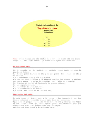 60




                         Tratado enciclopedico de ifa
                         *Oyekun iroso
                                  *Oyekun roso
                                 *Oyekun biroso


                                       +
                                   I        0
                                   I        0
                                   0        0
                                   0        0




Rezo: oyekun biroso awo oti olofin tulo shwo sadu merin oti owo iwoko,
ebeyo ala, eri, bogbo intori aye kurbo otibe eyele abo intori iku.


En este oddun nace:

1.- El pasarle el rabo (eukere) al santero cuando muere, asi como la
guardia de honor.
2.- El gran poder del hijo de iku y el gran poder del      hijo de ifa y
el oparaldo.
3.- El metatarso caido y los pies planos.
4.- Que iku venga a buscar a la persona indicada por olofin     y marcada
por yemaya ayaba (la mujer de orunmila) con      efun en la frente.
5.- El poner un ikin en el fundamento de algunos orishas.
6.- Los espermatozoides.
7.- La llamada de todos los seres.
8.- Las cicatrices en el rostro.
9.- Porque san lazaro no se lava con omi.

Descripcion del oddun.

En este oddun el diablo bajo a la tierra y fue descubierto por los
ibeyis, entonces se escondio y nadie sabe donde se encuentra.
Aqui nacio el porque san lazaro no se lava con omi y elporque los hijos
de san lazaro tienen que tener aggayu ynacer con orishaoko para que
puedan vivir bien, y el porque nacen con los ibeyis.
Nacieron los pies planos y el metartaso caido.
 