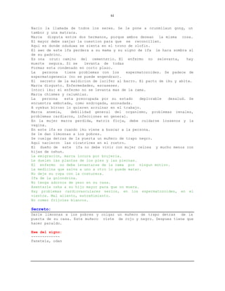 61


Nacio la llamada de todos los seres. Se le pone a orunmilaun gong, un
tambor y una matraca.
Marca disputa entre dos hermanos, porque ambos desean la misma cosa.
El mayor debe zanjar la cuestion para que se reconcilien.
Aqui es donde oduduwa se sienta en el trono de olofin.
El awo de este ifa perdera a su mama y su signo de ifa le hara sombra al
de su padrino.
Es ona orun: camino del cementerio. El enfermo no selevanta,          hay
muerte segura. Si se     levanta de todas
Formas esta condenado en corto plazo.
La   persona    tiene problemas con los    espermatozoides. Se padece de
espermatogenesis (no se puede engendrar).
El secreto de la maldicion de lucifer al barro. El pacto de iku y abita.
Marca disgusto. Enfermedades, escaseses.
Intori iku: el enfermo no se levanta mas de la cama.
Marca chismes y calumnias.
La   persona    esta preocupada por su estado     deplorable  desalud. Se
encuentra embotada, como endrogada, anonadada.
A oyekun biroso lo quieren arruinar en el trabajo.
Marca anemia,      debilidad general del organismo, problemas renales,
problemas cardiacos, infecciones en general.
En la mujer marca perdida, matriz floja, debe cuidarse lossenos y la
vagina.
En este ifa es cuando iku viene a buscar a la persona.
Se le dan limosnas a los pobres.
Se cuelga detras de la puerta un muñeco de trapo negro.
Aqui nacieron las cicatrices en el rostro.
El dueño de este ifa no debe vivir con mujer celosa y mucho menos con
hijas de oshun.
La emigracion, marca locura por brujeria.
Le duelen las plantas de los pies y las piernas.
El enfermo no debe levantarse de la cama por ningun motivo.
La medicina que salva a uno a otro lo puede matar.
No deje su ropa con la costurera.
Ifa de la golondrina.
No tenga adornos de yeso en su casa.
Asentarle osha a su hijo mayor para que no muera.
Hay problemas cardiovasculares serios, en los espermatozoides, en el
vientre. Mal aliento, estreñimiento.
No comer frijoles blancos.

Secreto:
Darle limosnas a los pobres y colgar un muñeco de trapo detras   de la
puerta de su casa. Este muñeco viste de rojo y negro. Despues tiene que
hacer paraldo.

Ewe del signo:
-------------
Panetela, odan
 